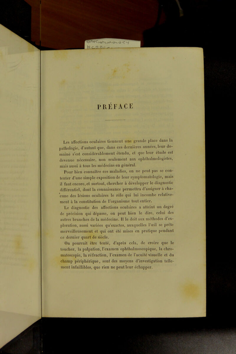 PRÉFACE Les affections oculaires tiennent une grande place dans la pathologie, d'autant que, dans ces dernières années, leur do- maine s'est considérablement étendu, et que leur étude est devenue nécessaire, non seulement aux oplilhalmologistes, mais aussi à tous les médecins en général. Pour bien connaître ces maladies, on ne peut pas se con- tenter d'une simple exposition de leur symptomatologie, mais il faut encore, et surtout, chercher à développer le diagnostic différentiel, dont la connaissance permettra d'assigner à cha- cune des lésions oculaires le rôle qui lui incombe relative- ment à la constitution de l'organisme tout entier. Le diagnostic des affections oculaires a atteint un degré de précision qui dépasse, on peut bien le dire, celui des autres branches de la médecine. 11 le doit aux méthodes d'ex- ploration, aussi variées qu'exactes, auxquelles l'œil se prête merveilleusement et qui ont été mises en pratique pendant ce dernier quart de siècle. On pourrait être tenté, d'après cela, de croire que le toucher, la palpation, l'examen ophthalmoscopique, la chro- matoscopie, la réfraction, l'examen de l'acuité visuelle et du champ périphérique, sont des moyens d'investigation telle- ment infaillibles, que rien ne peut leur échapper.