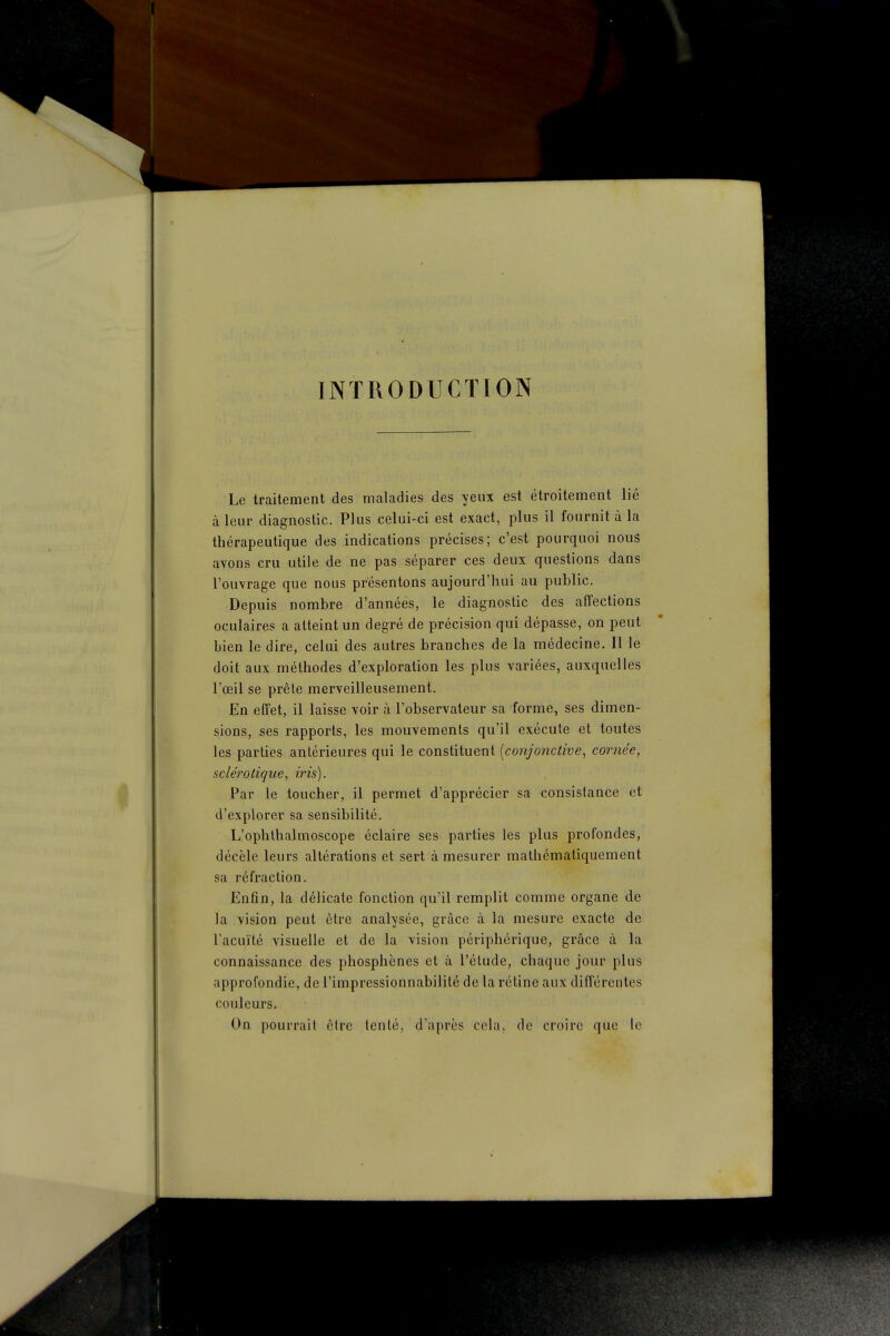 INTRODUCTION Le traitement des maladies des yeux est étroitement lié à leur diagnostic. Plus celui-ci est exact, plus il fournit à la thérapeutique des indications précises; c'est pourquoi nous avons cru utile de ne pas séparer ces deux questions dans l'ouvrage que nous présentons aujourd'hui au public. Depuis nombre d'années, le diagnostic des affections oculaires a atteint un degré de précision qui dépasse, on peut bien le dire, celui des autres branches de la médecine. Il le doit aux méthodes d'exploration les plus variées, auxquelles l'œil se prèle merveilleusement. En effet, il laisse voir à l'observateur sa forme, ses dimen- sions, ses rapports, les mouvements qu'il exécute et toutes les parties antérieures qui le constituent [conjonctive, cornée, sclérotique, iris). Par le toucher, il permet d'apprécier sa consistance et d'explorer sa sensibilité. L'ophlhalmoscope éclaire ses parties les plus profondes, décèle leurs altérations et sert à mesurer mathématiquement sa réfraction. Enfin, la délicate fonction qu'il remplit comme organe de la vision peut être analysée, grâce à la mesure exacte de l'acuité visuelle et de la vision périphérique, grâce à la connaissance des phosphènes et à l'élude, chaque jour plus approfondie, de l'impressionnabilité de la réline aux différentes couleurs. On pourrait être tenté, d'après cela, de croire que le
