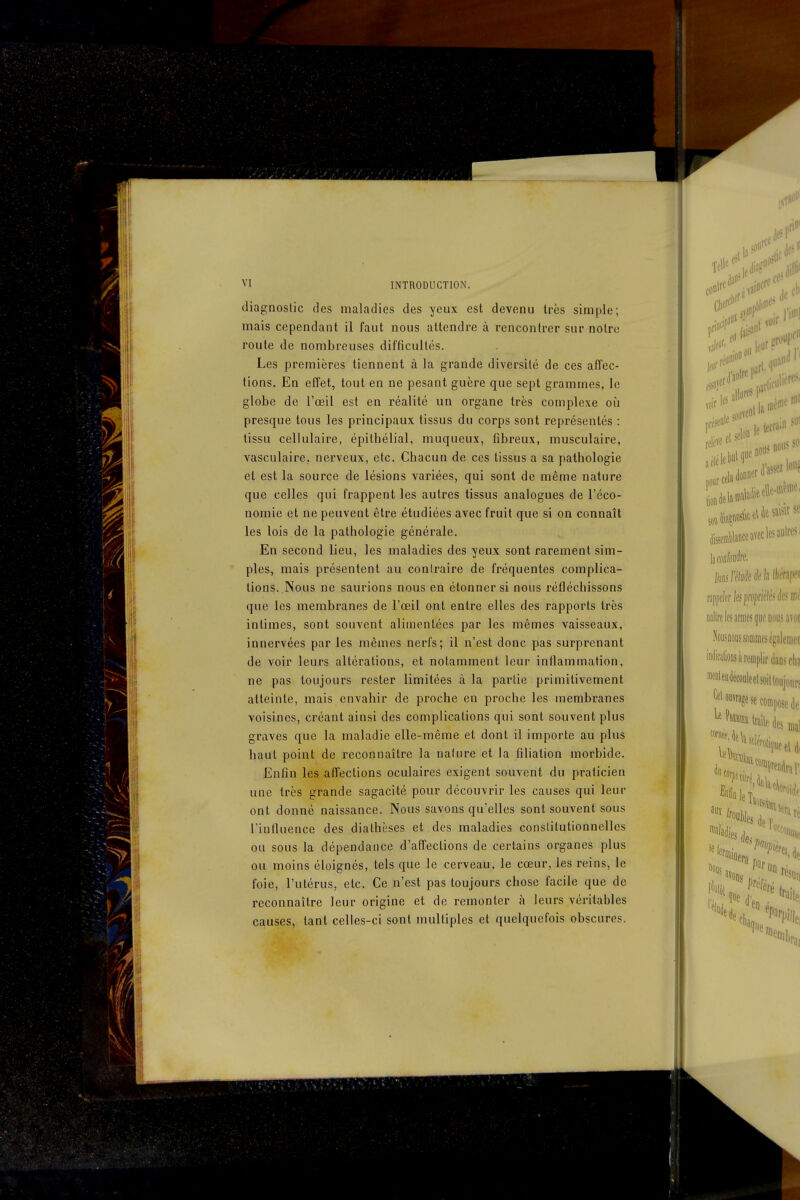 diagnoslic des maladies des yeux est devenu très simple; mais cependant il faut nous attendre à rencontrer sur notre route de nombreuses difficultés. Les premières tiennent à la grande diversité de ces affec- tions. En effet, tout en ne pesant guère que sept grammes, le globe de l'œil est en réalité un organe très complexe où presque tous les principaux tissus du corps sont représentés : tissu cellulaire, épitbélial, muqueux, fibreux, musculaire, vasculaire. nerveux, etc. Chacun de ces tissus a sa pathologie et est la source de lésions variées, qui sont de même nature que celles qui frappent les autres tissus analogues de l'éco- nomie et ne peuvent être étudiées avec fruit que si on connaît les lois de la pathologie générale. En second lieu, les maladies des yeux sont rarement sim- ples, mais présentent au coniraire de fréquentes complica- tions. Nous ne saurions nous en étonner si nous réfléchissons que les membranes de l'œil ont entre elles des rapports très intimes, sont souvent alimentées par les mêmes vaisseaux, innervées par les mêmes nerfs; il n'est donc pas surprenant de voir leurs altérations, et notamment leur inflammation, ne pas toujours rester limitées à la partie primitivement atteinte, mais envahir de proche en proche les membranes voisines, créant ainsi des complications qui sont souvent plus graves que la maladie elle-même et dont il importe au plus haut point de reconnaître la nalure et la filiation morbide. Enfin les affections oculaires exigent souvent du praticien une très grande sagacité pour découvrir les causes qui leur ont donné naissance. Nous savons qu'elles sont souvent sous l'influence des diathèses et des maladies conslitutionnelles ou sous la dépendance d'affections de certains organes plus ou moins éloignés, tels que le cerveau, le cœur, les reins, le foie, l'utérus, etc. Ce n'est pas toujours chose facile que de reconnaître leur origine et de remonter à leurs véritables causes, tant celles-ci sont multiples et quelquefois obscures.