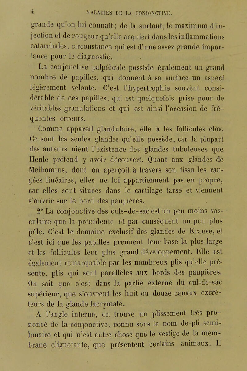 grande qu'on lui connaît; de là surtout, le maximum d'in- jection et de rougeur qu'elle acquiert dans les inflammations catarrliales, circonstance qui est d'une assez grande impor- tance pour le diagnostic. La conjonctive palpébrale possède également un grand nombre de papilles, qui donnent à sa surface un aspect légèrement velouté. C'est l'hypertrophie souvent consi- dérable de ces papilles, qui est quelquefois prise pour de véritables granulations et qui est ainsi l'occasion de fré- quentes erreurs. Comme appareil glandulaire, elle a les follicules clos. Ce sont les seules glandes qu'elle possède, car la plupart des auteurs nient l'existence des glandes tubuleuses que Henle prétend y avoir découvert. Quant aux glandes de Meibomius, dont on aperçoit à travers son tissu les ran- gées linéaires, elles ne lui appartiennent pas en propre, car elles sont situées dans le cartilage tarse et viennent s'ouvrir sur le bord des paupières. 2° La conjonctive des culs-de-sac est un peu moins vas- culaire que la précédente et par conséquent un peu plus pâle. C'est le domaine exclusif des glandes de Krause, et c'est ici que les papilles prennent leur base la plus large et les folHcules leur plus grand développement. Elle est également remarquable par les nombreux phs qu'elle pré- sente, plis qui sont parallèles aux bords des paupières. On sait que c'est dans la partie externe du cul-de-sac supérieur, que s'ouvrent les huit ou douze canaux excré- teurs de la glande lacrymale. A l'angle interne, on trouve un plissement très pro- noncé de la conjonctive, connu sous le nom de-pli semi- lunaire et qui n'est autre chose que le vestige de la mem- brane clignotante, que présentent certains animaux. Il