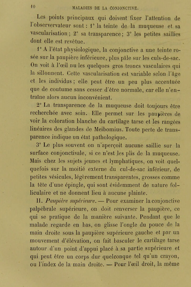 Les points principaux qui doivent fixer l'attenlion de l'observervateur sont : 1 la teinte de la muqueuse et sa vascularisation ; 2° sa transparence ; 3 les petites saillies dont elle est revêtue. r A l'état physiologique, la conjonctive a une teinte ro- sée sur la paupière inférieure, plus pâle sur les culs-de-sac. On voit à l'œil nu les quelques gros troncs vasculaires qui la sillonnent. Cette vascularisation est variable selon l'âge et les individus ; elle peut être un peu plus accentuée que de coutunne sans cesser d'être normale, car elle n'en- traîne alors aucun inconvénient. 2° La transparence de la muqueuse doit toujours être recherchée avec soin. Elle permet sur les paupières de voir la coloration blanche du cartilage tarse et les rangées linéaires des glandes de Meibomius. Toute perte de trans- parence indique un état pathologique. 3° Le plus souvent on n'aperçoit aucune sailhe sur la surface conjonctivale, si ce n'est les plis de la muqueuse. Mais chez les sujets jeunes et lymphatiques, on voit quel- quefois sur la moitié externe du cul-de-sac inférieur, de petites vésicules, légèrement transparentes, grosses comme la tête d'une épingle, qui sont évidemment de nature fol- hculaîre et ne donnent heu à aucune plainte. II. Paupière supérieure. — Pour examiner la conjonctive palpébrale supérieure, on doit renverser la paupière, ce qui se pratique de la manière suivante. Pendant que le malade regarde en bas, on glisse l'ongle du pouce de la main droite sous la paupière supérieure gauche et par un mouvement d'élévation, on fait basculer le cartilage tarse autour d'un point d'appui placé à sa partie supérieure et qui peut être un corps dur quelconque tel qu'un crayon, ou l'index de la main droite. — Pour l'œil droit, la même