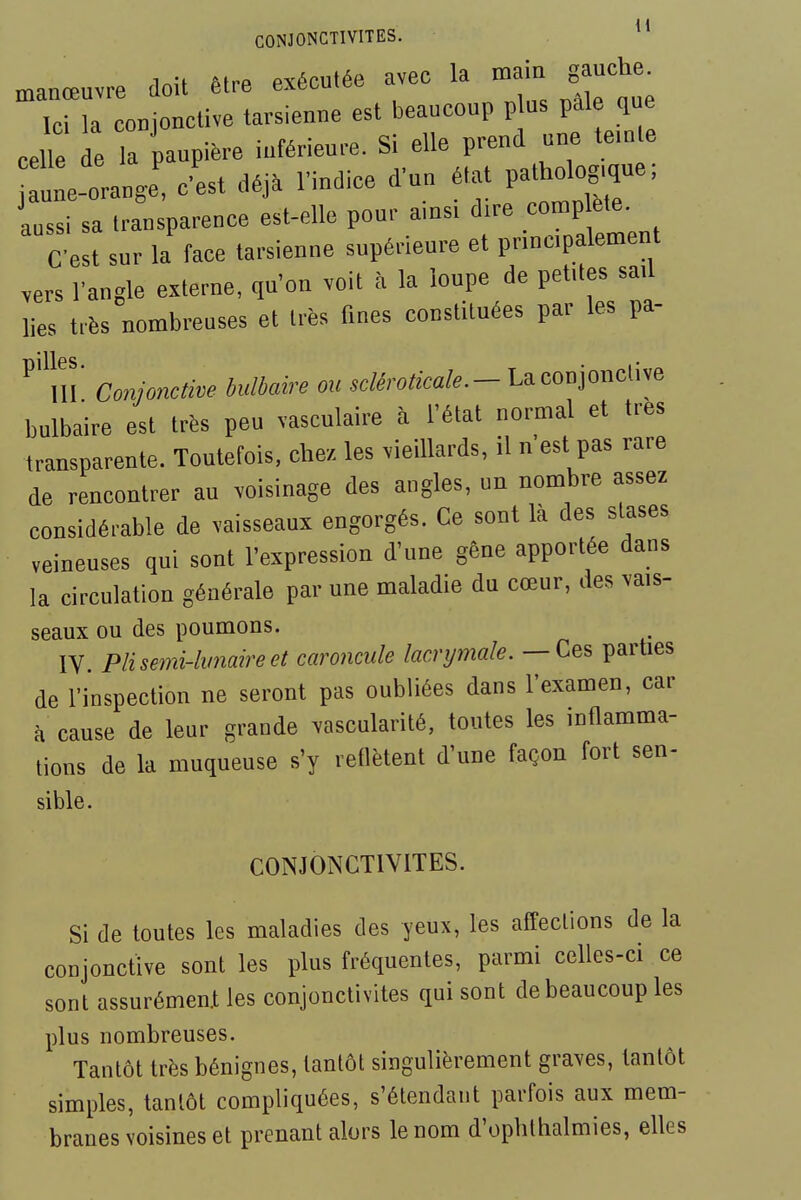 CONJONCTIVITES. ^* .inU MrP exécutée avec la main gauche, manœuvre doit être exetuicc Ici la conjonctive tarsienne est beaucoup p us pale que iLi iti j nrend une teinte celle de la paupière inférieure. Si elle prenu  1-orange! c'est déj. l'indice d'un état patholo^^^^ aussi sa transparence est-elle pour ainsi dire complète. C est sur la face tarsienne supérieure et principalement vers l'angle externe, qu'on voit à la loupe de petites sail lies très nombreuses et très fines constituées par les pa- m' Conjonctive bulbaire ou .c/^roto/..- La conjonctive bulbaire est très peu vasculaire à l'état normal et très transparente. Toutefois, chez les vieillards, il n est pas rare de rencontrer au voisinage des angles, un nombre assez considérable de vaisseaux engorgés. Ce sont là des stases veineuses qui sont l'expression d'une gêne apportée dans la circulation générale par une maladie du cœur, des vais- seaux ou des poumons. IV. Plisemi-lvnaireet caroncule lacrpnale.— Ces parties de l'inspection ne seront pas oubliées dans l'examen, car à cause de leur grande ^ascularité, toutes les inflamma- tions de la muqueuse s'y reflètent d'une façon fort sen- sible. CONJONCTIVITES. Si de toutes les maladies des yeux, les affections de la conjonctive sont les plus fréquentes, parmi celles-ci ce sont assurément les conjonctivites qui sont de beaucoup les plus nombreuses. Tantôt très bénignes, tantôt singulièrement graves, tantôt simples, tantôt compliquées, s'étendant parfois aux mem- branes voisines et prenant alors le nom d'ophthalmies, elles