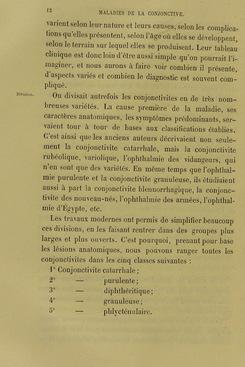 varient selon leur nature et leurs causes, selon les complica- tions qu'elles présentent, selon l'âge où elles se développent, selon le terrain sur lequel elles se produisent. Leur tableau' clinique est donc loin d'être aussi simple qu'on pourrait l'i- maginer, et nous aurons k faire voir combien il présente, d'aspects variés et combien le diagnostic est souvent com- pliqué. On divisait autrefois les conjonctivites en de très nom- breuses variétés. La cause première de la maladie, ses caractères anatomiques, les symptômes prédominants, ser- vaient tour à tour de bases aux classifications établies. C'est ainsi que les anciens auteurs décrivaient non seule- ment la conjonctivite catarrhale, mais la conjonctivite rubéolique, variolique, l'ophtlialmie des vidangeurs, qui n'en sont que des variétés. En même temps que l'ophthal- mie purulente et la conjonctivite granuleuse, ils étudiaient aussi à part la conjonctivite blennorrhagique, la conjonc- tivite des nouveau-nés, l'ophthalmie des armées, l'ophtlial- mie d'Egypte, etc. Les travaux modernes ont permis de simplifier beaucoup ces divisions, en les faisant rentrer dans des groupes plus larges et plus ouverts. C'est pourquoi, prenant pour base les lésions anatomiques, nous pouvons ranger toutes les conjonctivites dans les cinq classes suivantes : 1° Conjonctivite catarrhale ; 2° — purulente; 3° — diphtlîéritique; 4 — granuleuse; ^° — phlycténulaire.