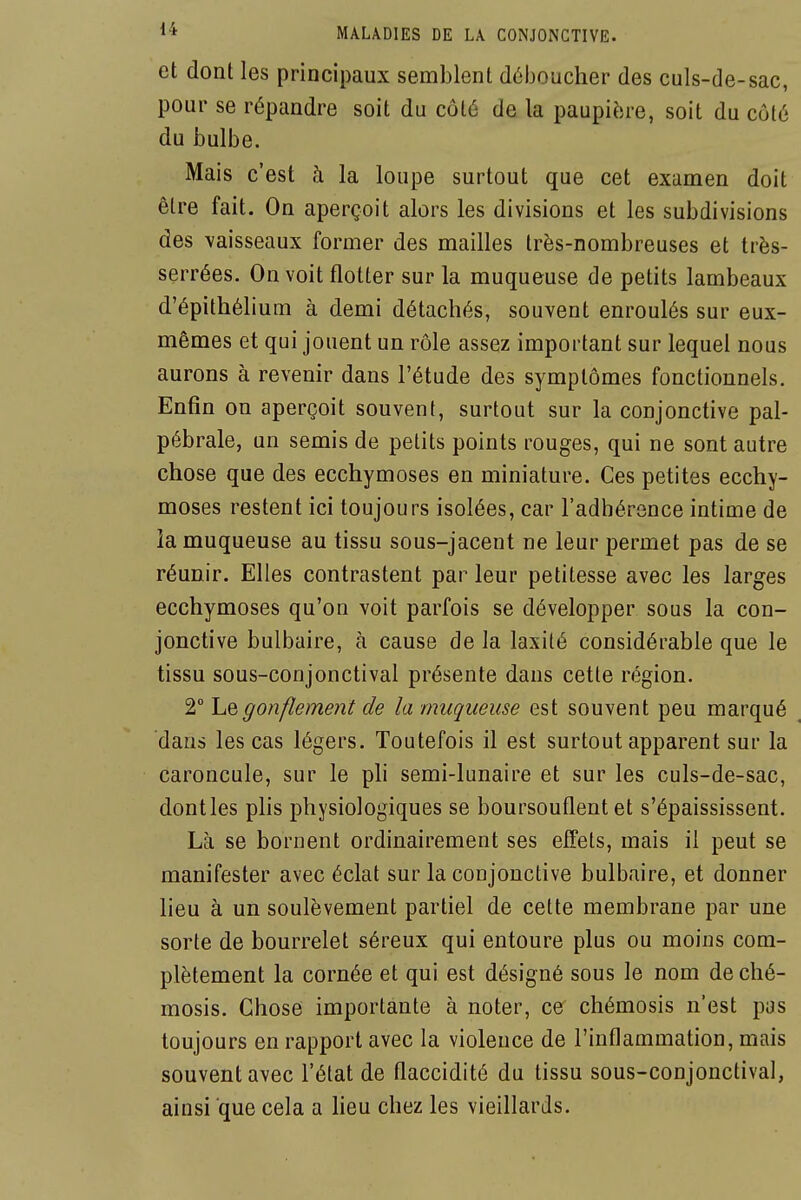 et dont les principaux semblent déboucher des culs-de-sac, pour se répandre soit du côté de la paupière, soit du côté du bulbe. Mais c'est à la loupe surtout que cet examen doit être fait. On aperçoit alors les divisions et les subdivisions des vaisseaux former des mailles très-nombreuses et très- serrées. On voit flotter sur la muqueuse de petits lambeaux d'épithéli um à demi détachés, souvent enroulés sur eux- mêmes et qui jouent un rôle assez important sur lequel nous aurons à revenir dans l'étude des symptômes fonctionnels. Enfin on aperçoit souvent, surtout sur la conjonctive pal- pébrale, un semis de petits points rouges, qui ne sont autre chose que des ecchymoses en miniature. Ces petites ecchy- moses restent ici toujours isolées, car l'adhérence intime de la muqueuse au tissu sous-jacent ne leur permet pas de se réunir. Elles contrastent par leur petitesse avec les larges ecchymoses qu'on voit parfois se développer sous la con- jonctive bulbaire, à cause de la laxilé considérable que le tissu sous-conjonctival présente dans cette région. 2° ho,gonflement de la muqueuse est souvent peu marqué dans les cas légers. Toutefois il est surtout apparent sur la caroncule, sur le ph semi-lunaire et sur les culs-de-sac, dontles plis physiologiques se boursouflent et s'épaississent. Là se bornent ordinairement ses effets, mais il peut se manifester avec éclat sur la conjonctive bulbaire, et donner lieu à un soulèvement partiel de cette membrane par une sorte de bourrelet séreux qui entoure plus ou moins com- plètement la cornée et qui est désigné sous le nom de ché- mosis. Chose importante à noter, ce chémosis n'est pas toujours en rapport avec la violence de l'inflammation, mais souvent avec l'état de flaccidité du tissu sous-conjonctival, ainsi que cela a lieu chez les vieillards.