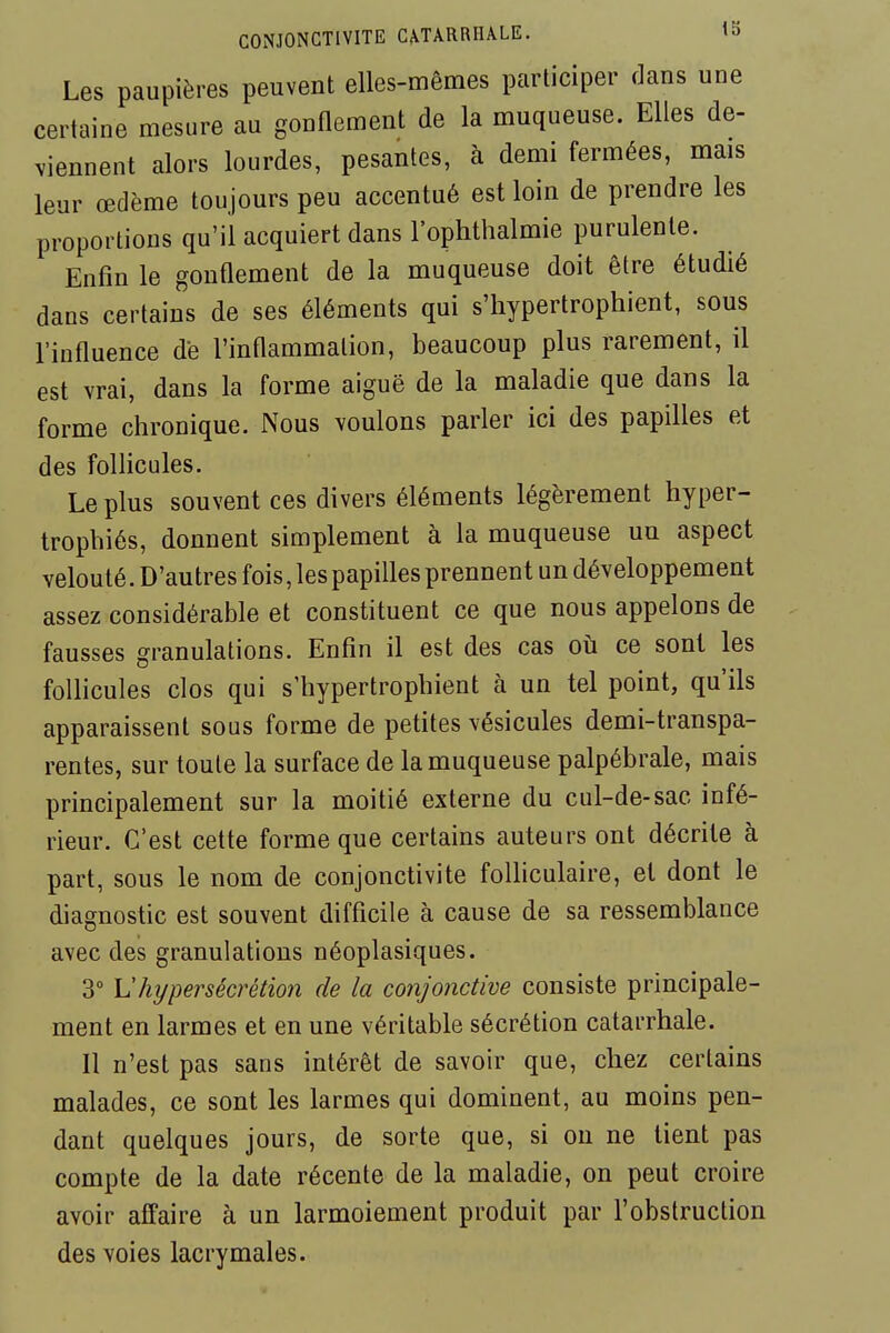 CONJONCTIVITE CmRRHALE. '5 Les paupières peuvent elles-mêmes participer dans une certaine mesure au gonflement de la muqueuse. Elles de- viennent alors lourdes, pesantes, à demi fermées, mais leur œdème toujours peu accentué est loin de prendre les proportions qu'il acquiert dans l'ophthalmie purulente. Enfin le gonfiement de la muqueuse doit être étudié dans certains de ses éléments qui s'hypertrophient, sous l'infiuence de l'infiammation, beaucoup plus rarement, il est vrai, dans la forme aiguë de la maladie que dans la forme chronique. Nous voulons parler ici des papilles et des follicules. Le plus souvent ces divers éléments légèrement hyper- trophiés, donnent simplement à la muqueuse un aspect velouté. D'autres fois, les papilles prennent un développement assez considérable et constituent ce que nous appelons de fausses granulations. Enfin il est des cas oîi ce sont les follicules clos qui s'hypertrophient à un tel point, qu'ils apparaissent sous forme de petites vésicules demi-transpa- rentes, sur toute la surface de la muqueuse palpébrale, mais principalement sur la moitié externe du cul-de-sac infé- rieur. C'est cette forme que certains auteurs ont décrite à part, sous le nom de conjonctivite folliculaire, et dont le diagnostic est souvent difficile à cause de sa ressemblance avec des granulations néoplasiques. 3° \Jhypersécrétion de la conjonctive consiste principale- ment en larmes et en une véritable sécrétion catarrhale. Il n'est pas sans intérêt de savoir que, chez certains malades, ce sont les larmes qui dominent, au moins pen- dant quelques jours, de sorte que, si on ne tient pas compte de la date récente de la maladie, on peut croire avoir affaire à un larmoiement produit par l'obstruction des voies lacrymales.