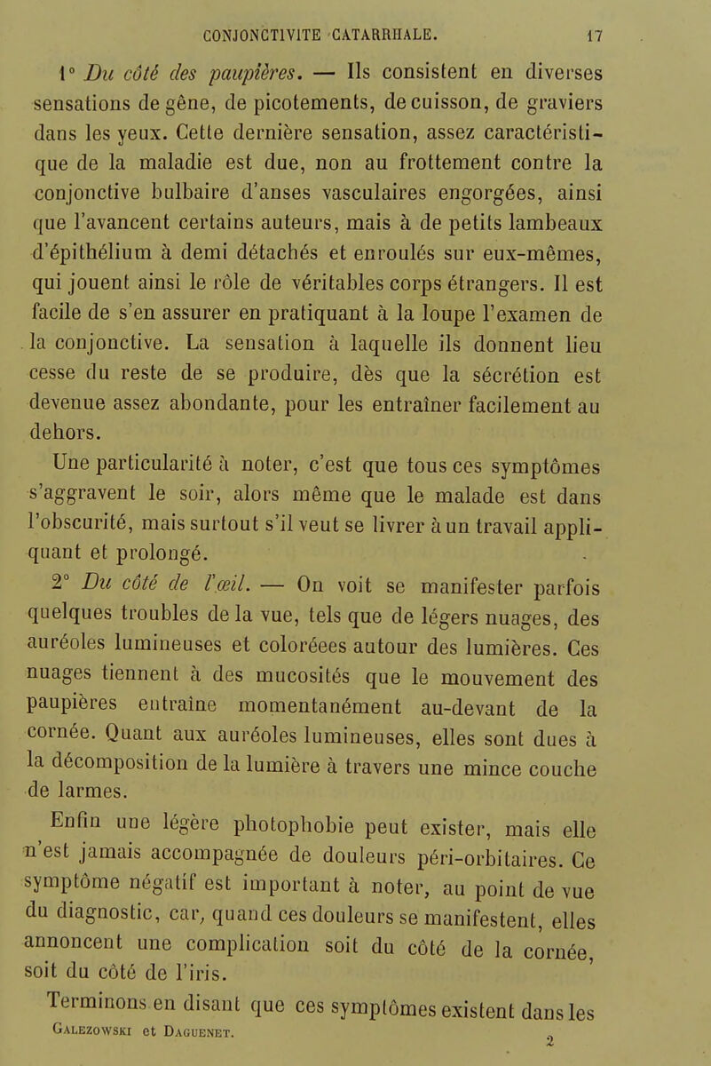 1° Du côté des paupières. — Ils consistent en diverses sensations de gêne, de picotements, de cuisson, de graviers dans les yeux. Cette dernière sensation, assez caractéristi- que de la maladie est due, non au frottement contre la conjonctive bulbaire d'anses vasculaires engorgées, ainsi que l'avancent certains auteurs, mais à de petits lambeaux d'épithélium à demi détachés et enroulés sur eux-mêmes, qui jouent ainsi le rôle de véritables corps étrangers. Il est facile de s'en assurer en pratiquant à la loupe l'examen de la conjonctive. La sensation à laquelle ils donnent lieu cesse du reste de se produire, dès que la sécrétion est devenue assez abondante, pour les entraîner facilement au dehors. Une particularité à noter, c'est que tous ces symptômes s'aggravent le soir, alors même que le malade est dans l'obscurité, mais surtout s'il veut se livrer à un travail appli- quant et prolongé. 2° Du côté de l'œil. — On voit se manifester parfois quelques troubles delà vue, tels que de légers nuages, des auréoles lumineuses et coloréees autour des lumières. Ces nuages tiennent à des mucosités que le mouvement des paupières entraîne momentanément au-devant de la cornée. Quant aux auréoles lumineuses, elles sont dues à la décomposition de la lumière à travers une mince couche de larmes. ^ Enfin une légère photophobie peut exister, mais elle n'est jamais accompagnée de douleurs péri-orbitaires. Ce symptôme négatif est important à noter, au point de vue du diagnostic, car, quand ces douleurs se manifestent, elles annoncent une complication soit du côté de la cornée soit du côté de l'iris. Terminons en disant que ces symptômes existent dans les Galezowski et Daguenet.