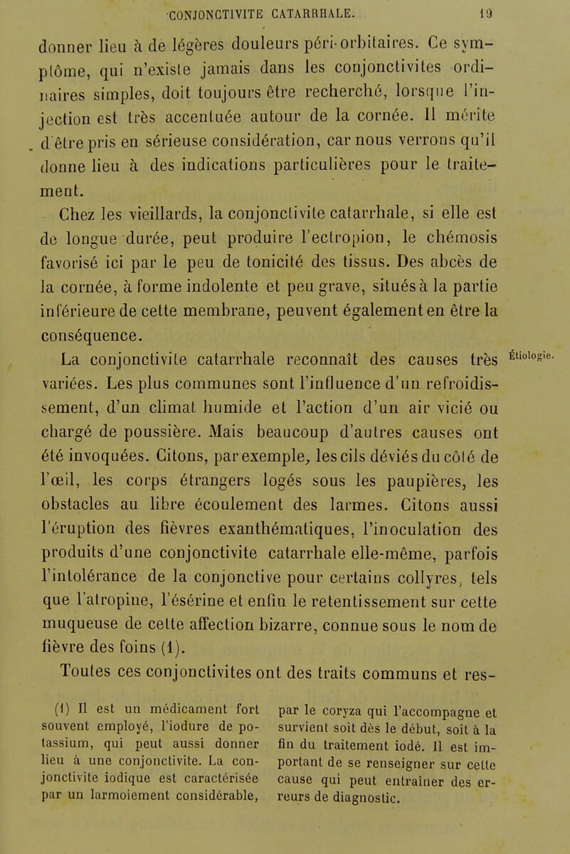 donner lieu à de légères douleurs péri orbitaires. Ce sym- ptôme, qui n'existe jamais dans les conjonctivites ordi- naires simples, doit toujours être recherché, lorsque l'in- jection est très accentuée autour de la cornée. Il mérite d êtrepris en sérieuse considération, car nous verrons qu'il donne heu à des indications particulières pour le traite- ment. Chez les vieillards, la conjonctivite catarrhale, si elle est de longue durée, peut produire l'eclropion, le chémosis favorisé ici par le peu de tonicité des tissus. Des abcès de la cornée, à forme indolente et peu grave, situés à la partie inférieure de cette membrane, peuvent également en être la conséquence. La conjonctivite catarrhale reconnaît des causes très variées. Les plus communes sont l'influence d'un refroidis- sement, d'un climat humide et l'action d'un air vicié ou chargé de poussière. Mais beaucoup d'autres causes ont été invoquées. Citons, par exemple;, les cils déviés du côté de l'œil, les corps étrangers logés sous les paupières, les obstacles au hbre écoulement des larmes. Citons aussi l'éruption des fièvres exanthématiques, l'inoculation des produits d'une conjonctivite catarrhale elle-même, parfois l'intolérance de la conjonctive pour certains collyres, tels que l'atropine, l'ésérine et enfin le retentissement sur cette muqueuse de celte affection bizarre, connue sous le nom de fièvre des foins (1). Toutes ces conjonctivites ont des traits communs et res- (1) Il est un médicament fort par le coryza qui l'accompagne et souvent employé, l'iodure de po- survient soit dès le début, soit à la tassium, qui peut aussi donner fin du traitement iodé. 11 est im- lieu à une conjonctivite. La con- portant de se renseigner sur celte jonctivite iodique est caractérisée cause qui peut entraîner des er- par un larmoiement considérable, reurs de diagnostic.