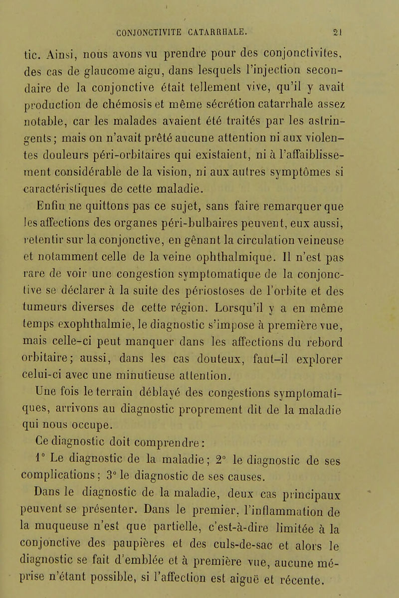 tic. Ainsi, nous avons vu prendre pour des conjonctivites, des cas de glaucome aigu, dans lesquels l'injection secon- daire de la conjonctive était tellement vive, qu'il y avait production de chémosiset même sécrétion catarrhale assez notable, car les malades avaient été traités par les astrin- gents ; mais on n'avait prêté aucune attention ni aux violen- tes douleurs péri-orbitaires qui existaient, ni à l'afFaiblisse- raent considérable de la vision, ni aux autres symptômes si caractéristiques de cette maladie. Enfin ne quittons pas ce sujet, sans faire remarquer que les affections des organes péri-bulbaires peuvent, eux aussi, retentir sur la conjonctive, en gênant la circulation veineuse et notamment celle de la veine ophthalmique. Il n'est pas rare de voir une congestion symptomatique de la conjonc- tive se déclarer à la suite des périosloses de l'orbite et des tumeurs diverses de cette région. Lorsqu'il y a en même temps exophlhalmie, le diagnostic s'impose à première vue, mais celle-ci peut manquer dans les affections du rebord orbitaire; aussi, dans les cas douteux, faut-il explorer celui-ci avec une minutieuse attention. Une fois le terrain déblayé des congestions symplomafi- ques, arrivons au diagnostic proprement dit de la maladie qui nous occupe. Ce diagnostic doit comprendre: r Le diagnostic de la maladie; 2° le diagnostic de ses complications; 3 le diagnostic de ses causes. Dans le diagnostic de la maladie, deux cas principaux peuvent se présenter. Dans le premier, l'inflammation de la muqueuse n'est que partielle, c'est-à-dire limitée à la conjonctive des paupières et des culs-de-sac et alors le diagnostic se fait d'emblée et à première vue, aucune mé- prise n'étant possible, si l'affection est aiguë et récente.