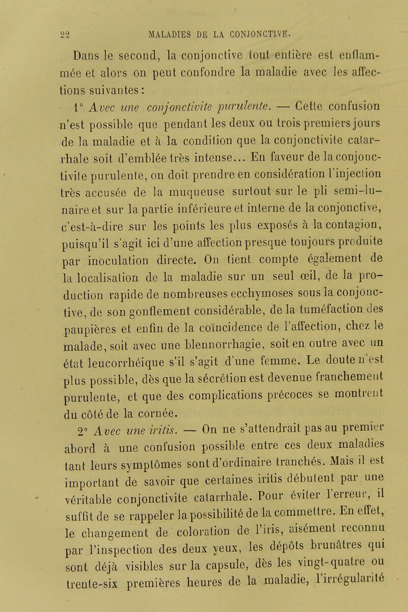 Dans le second, la conjonctive tout entière est enflam- mée et alors on peut confondre la maladie avec les affec- tions suivantes : 1° Avec une conjonctivite purulente. — Cette confusion -n'est possible que pendant les deux ou trois premiers jours de la maladie et à la condition que la conjonctivite catar- rhale soit d'emblée très intense... En faveur de la conjonc- tivite purulente, on doit prendre en considération l'injection très accusée de la muqueuse surtout sur le pli semi-lu- naire et sur la partie inférieure et interne de la conjonctive, c'est-à-dire sur les points les plus exposés à la contagion, puisqu'il s'agit ici d'une affection presque toujours produite par inoculation directe. On tient compte également de la localisation de la maladie sur un seul œil, de la pro- duction rapide de nombreuses ecchymoses sous la conjonc- tive, de son gonflement considérable, de la tuméfaction des paupières et enfin de la coïncidence de laffection, chez le malade, soit avec une blennorrhagie, soit en outre avec un état leucorrhéique s'il s'agit d'une femme. Le doute n'est plus possible, dès que la sécrétion est devenue franchement purulente, et que des comphcations précoces se montrent du côté de la cornée. V Avec une iritis. — On ne s'attendrait pas au premier abord à une confusion possible entre ces deux maladies tant leurs symptômes sont d'ordinaire tranchés. Mais il est important de savoir que certaines iritis débutent par une véritable conjonctivite catarrhale. Pour éviter l'erreur, il suffit de se rappeler la possibifité de la commettre. En effet, le changement de coloration de l'iris, aisément reconnu par l'inspection des deux yeux, les dépôts brunâtres qui sont déjà visibles sur la capsule, dès les vingt-quatre ou trente-six premières heures de la maladie, l'irrégularité