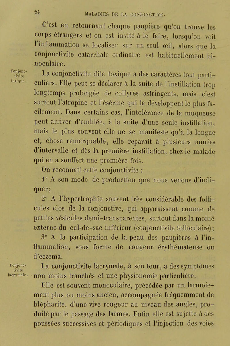 C'est en retournant chaque paupière qu'on trouve les corps étrangers et on est invité à le faire, lorsqu'on voit l'inflammation se localiser sur un seul œil, alors que la conjonctivite oatarrhale ordinaire est habituellement bi- noculaire. ^S La conjonctivite dite toxique a des caractères tout parli- toxiquc. culiers. Elle peut se déclarer à la suite de l'instillation trop longtemps prolongée de collyres astringents, mais c'est surtout l'atropine et l'ésérine qui la développent le plus fa- cilement. Dans certains cas, l'intolérance de la muqueuse peut arriver d'emblée, à la suite d'une seule instillation, mais le plus souvent elle ne se manifeste qu'à la longue et^ chose remarquable, elle reparaît à plusieurs années d'intervalle et dès la première instillation, chez le malade qui en a souffert une première fois. On reconnaît cette conjonctivite : r A son mode de production que nous venons d'indi- quer; 2° A l'hypertrophie souvent très considérable des folli- cules clos de la conjonctive, qui apparaissent comme de petites vésicules demi-transparentes, surtout dans la moitié externe du cul-de-sac inférieur (conjonctivite folliculaire) ; 3 A la participation de la peau des paupières à l'in- flammation, sous forme de rougeur érythémateuse ou d'eczéma. La conjonctivite lacrymale, à son tour, a des symptômes lacrymale, non molus trauchés et une physionomie particulière. Elle est souvent monoculaire, précédée par un larmoie- ment plus ou moins ancien, accompagnée fréquemment de blépharite, d'une vive rougeur au niveau des angles, pro- duite par le passage des larmes. Enfin elle est sujette à des poussées successives et périodiques et l'injection des voies