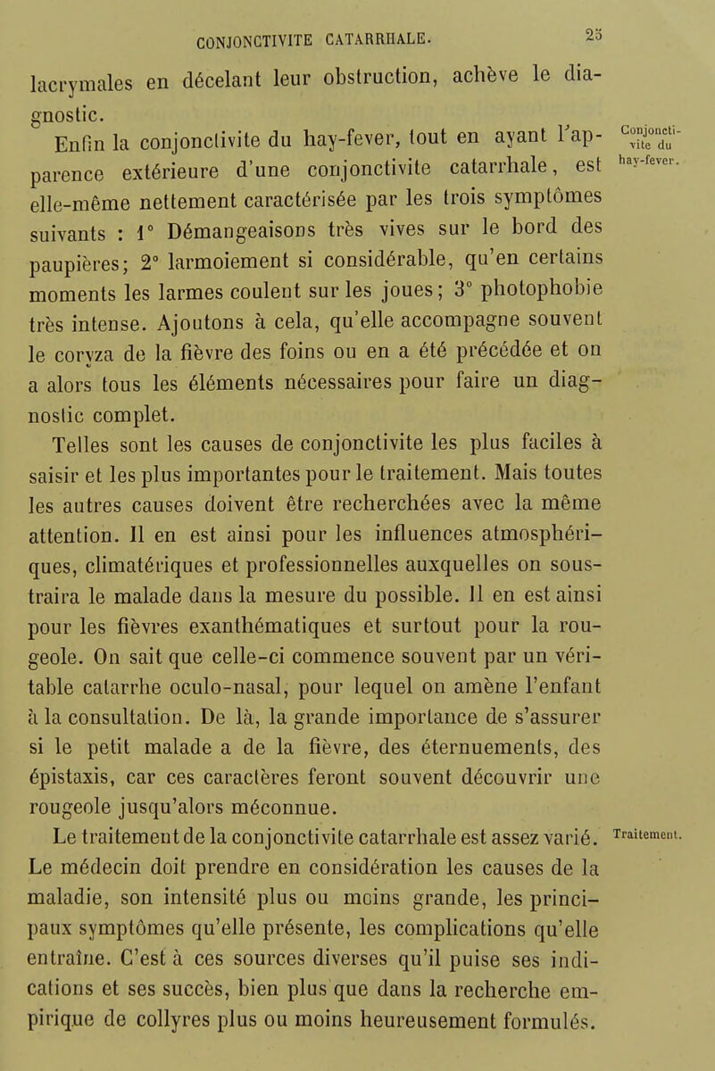 lacrymales en décelant leur obstruction, achève le dia- gnostic. EnHn la conjonclivite du hay-fever, tout en ayant Tap- ^-jf/;'- parence extérieure d'une conjonctivite catarrhale, est ^^y-^^^- elle-même nettement caractérisée par les trois symptômes suivants : 1° DémangeaisoDS très vives sur le bord des paupières; 2° larmoiement si considérable, qu'en certains moments les larmes coulent sur les joues ; 3 pliotophobie très intense. Ajoutons à cela, qu'elle accompagne souvent le coryza de la fièvre des foins ou en a été précédée et on a alors tous les éléments nécessaires pour faire un diag- nostic complet. Telles sont les causes de conjonctivite les plus faciles à saisir et les plus importantes pour le traitement. Mais toutes les autres causes doivent être recherchées avec la même attention. Il en est ainsi pour les influences atmosphéri- ques, climatériques et professionnelles auxquelles on sous- traira le malade dans la mesure du possible. Il en est ainsi pour les fièvres exanthématiques et surtout pour la rou- geole. On sait que celle-ci commence souvent par un véri- table catarrhe oculo-nasal, pour lequel on amène l'enfant à la consultation. De là, la grande importance de s'assurer si le petit malade a de la fièvre, des éternuements, des épistaxis, car ces caractères feront souvent découvrir une rougeole jusqu'alors méconnue. Le traitement de la conjonctivite catarrhale est assez varié. Traitement. Le médecin doit prendre en considération les causes de la maladie, son intensité plus ou moins grande, les princi- paux symptômes qu'elle présente, les complications qu'elle entraîne. C'est à ces sources diverses qu'il puise ses indi- cations et ses succès, bien plus que dans la recherche em- pirique de collyres plus ou moins heureusement formulés.