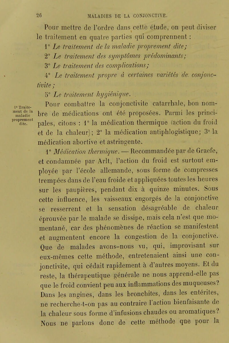 1° Traite- ment de la maladie 26 MALADIES DE LA CONJONCTIVE. Pour mettre de l'ordre dans cetlo étude, on peut diviser le traitement en quatre parties qui comprennent : r Le traitement de la maladie propremeiit dite; 2° Le traitement des symptômes jjrédominants ; 3° Le traitement des complications; 4° Le traitement propre à certaines variétés de. conjonc- tivite ; 5° Le traitement hygiénique. . Pour combattre la conjonctivite catarrhale, bon nom- bre de médications ont été proposées. Parmi les princi- proprement ^^^^^^ cilous i 1° k médicatlon thermique (action du froid et de la chaleur); 2° la médication antiphlogistique; 3 la médication abortive et astringente. r Médication thermique. — Recommandée par de Graefe, et condamnée par Arlt, l'action du froid est surtout em- ployée par l'école allemande, sous forme de compresses trempées dans de l'eau froide et appliquées toutes les heures sur les paupières, pendant dix à quinze minutes. Sous cette influence, les vaisseaux engorgés de la conjonctive se resserrent et la sensation désagréable de chaleur éprouvée par le malade se dissipe, mais cela n'est que mo- mentané, car des phénomènes de réaction se manifestent et augmentent encore la congestion de la conjonctive. Que de malades avons-nous vu, qui, improvisant sur eux-mêmes cette méthode, entretenaient ainsi une con- jonctivite, qui cédait rapidement à d'autres moyens. Et du reste, la thérapeutique générale ne nous apprend-elle pas que le froid convient peu aux inflammations des muqueuses? Dans les angines, dans les bronchites, dans les entérites, ne recherche-t-on pas au contraire l'action bienfaisante de la chaleur sous forme d'infusions chaudes ou aromatiques? Nous ne parlons donc de cette méthode que pour la