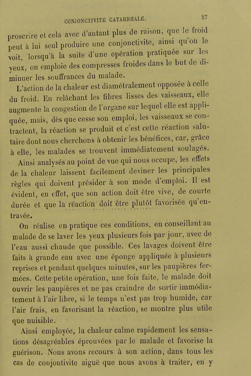 proscrire et cela avec d'autant plus de raison, que le froid peut à lui seul produire une conjonctivite, ainsi qu on le voit lorsqu'à la suite d'une opération pratiquée sur les yeux, on emploie des compresses froides dans le but de di- minuer les souffrances du malade. L'action de la chaleur est diamétralement opposée à celle du froid. En relâchant les fibres lisses des vaisseaux, elle augmente la congestion de l'organe sur lequel elle est appli- quée, mais, dès que cesse son emploi, les vaisseaux se con- tractent, la réaction se produit et c'est cette réaction salu- taire dont nous cherchons à obtenir les bénéfices, car, grâce à elle, les malades se trouvent immédiatement soulagés. Ainsi analysés au point de vue qui nous occupe, les effets de la chaleur laissent facilement deviner les principales règles qui doivent présider à son mode d'emploi. Il est évident, en effet, que son action doit être ^ive, de courte durée et que la rëactioû doit être plutôt favorisée qu'en- travée. On réalise en pratique ces conditions, en conseillant au malade de se laver les yeux plusieurs fois par jour, avec de l'eau aussi chaude que possible. Ces lavages doivent être faits à grande eau avec une éponge appliquée à plusieurs reprises et pendant quelques minutes, sur les paupières fer- mées. Cette petite opération, une fois faite, le malade doit ouvrir les paupières et ne pas craindre de sortir immédia- tement à l'air libre, si le temps n'est pas trop humide, car l'air frais, en favorisant la réaction, se montre plus utile que nuisible. Ainsi employée, la chaleur calme rapidement les sensa- tions désagréables éprouvées par le malade et favorise la guérison. Nous avons recours à son action, dans tous les cas de conjontivite aiguë que nous avons à traiter, en y