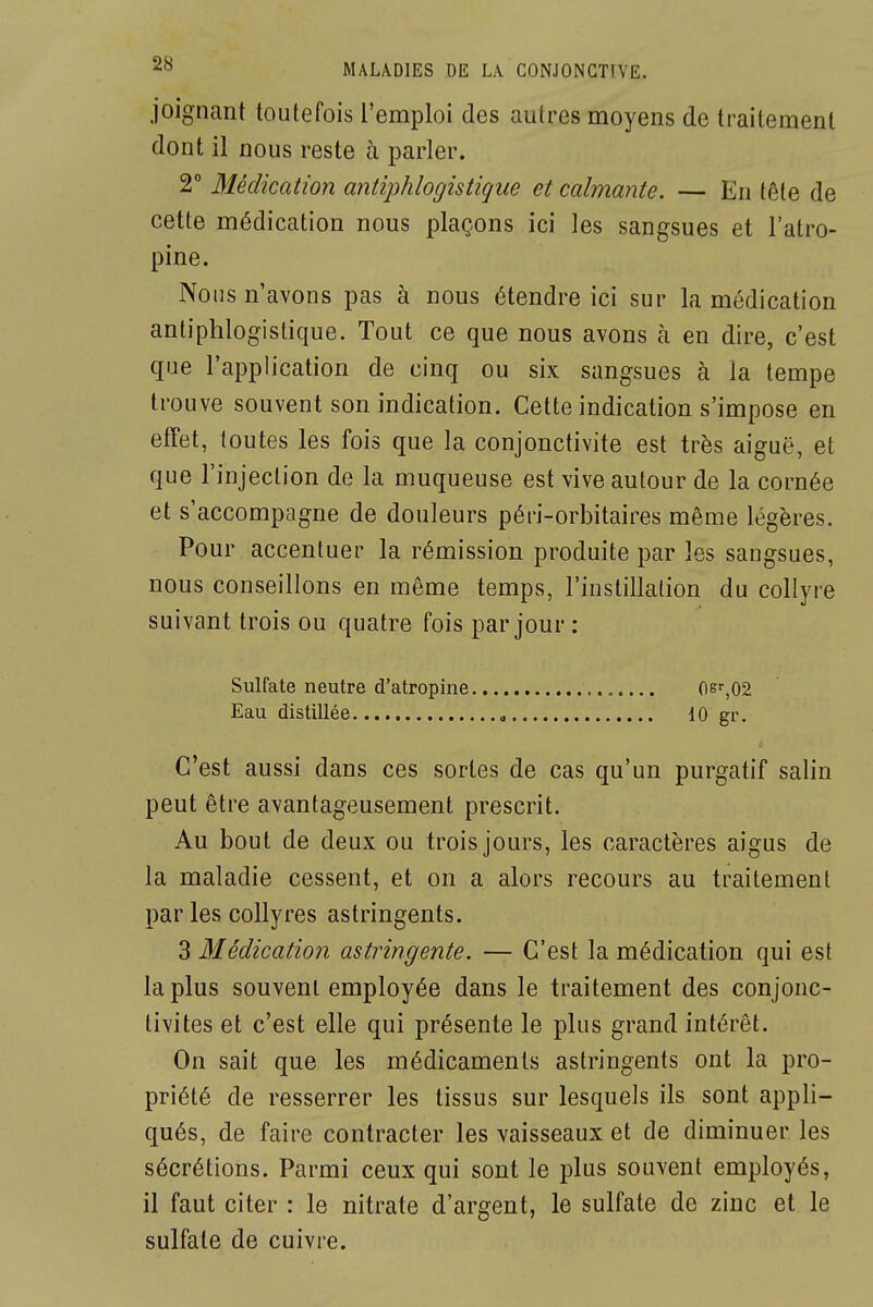 joignant toutefois l'emploi des autres moyens de traitement dont il nous reste à parler. 2° Médication antiphlogistique et calmante. — En tête de cette médication nous plaçons ici les sangsues et l'atro- pine. Nous n'avons pas à nous étendre ici sur la médication antiphlogistique. Tout ce que nous avons à en dire, c'est que l'application de cinq ou six sangsues à la tempe trouve souvent son indication. Cette indication s'impose en effet, toutes les fois que la conjonctivite est très aiguë, et que l'injection de la muqueuse est vive autour de la cornée et s'accompagne de douleurs péri-orbitaires même légères. Pour accentuer la rémission produite par les sangsues, nous conseillons en même temps, l'instillation du collyre suivant trois ou quatre fois par jour : Sulfate neutre d'atropine 06'',02 Eau distillée , 10 gr. C'est aussi dans ces sortes de cas qu'un purgatif salin peut être avantageusement prescrit. Au bout de deux ou trois jours, les caractères aigus de la maladie cessent, et on a alors recours au traitement par les collyres astringents. 3 Médication astringente. — C'est la médication qui est la plus souvent employée dans le traitement des conjonc- tivites et c'est elle qui présente le plus grand intérêt. On sait que les médicaments astringents ont la pro- priété de resserrer les tissus sur lesquels ils sont appli- qués, de faire contracter les vaisseaux et de diminuer les sécrétions. Parmi ceux qui sont le plus souvent employés, il faut citer : le nitrate d'argent, le sulfate de zinc et le sulfate de cuivre.