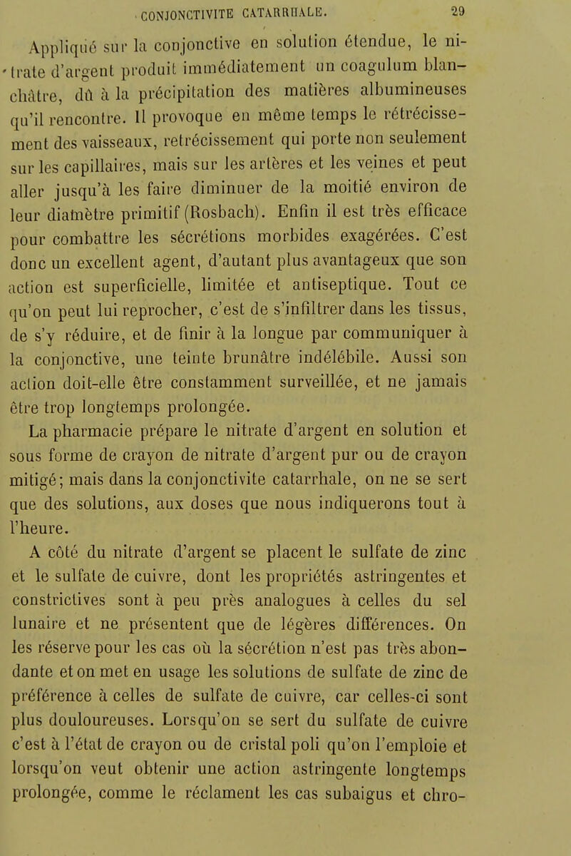 Appliqué sur la conjonctive en solution étendue, le ni- 'Irate d'argent produit immédiatement un coagulum blan- châtre, dû à la précipitation des matières albumineuses qu'il rencontre. Il provoque en même temps le rétrécisse- ment des vaisseaux, rétrécissement qui porte non seulement sur les capillaires, mais sur les artères et les veines et peut aller jusqu'à les faire diminuer de la moitié environ de leur diatnètre primitif (Rosbach). Enfin il est très efficace pour combattre les sécrétions morbides exagérées. C'est donc un excellent agent, d'autant plus avantageux que son action est superficielle, limitée et antiseptique. Tout ce qu'on peut lui reprocher, c'est de s'infiltrer dans les tissus, de s'y réduire, et de finir à la longue par communiquer à la conjonctive, une teinte brunâtre indélébile. Aussi son action doit-elle être constamment surveillée, et ne jamais être trop longtemps prolongée. La pharmacie prépare le nitrate d'argent en solution et sous forme de crayon de nitrate d'argent pur ou de crayon mitigé; mais dans la conjonctivite catarrhale, on ne se sert que des solutions, aux doses que nous indiquerons tout à l'heure. A côté du nitrate d'argent se placent le sulfate de zinc et le sulfate de cuivre, dont les propriétés astringentes et constrictives sont à peu près analogues à celles du sel lunaire et ne présentent que de légères différences. On les réserve pour les cas oii la sécrétion n'est pas très abon- dante et on met en usage les solutions de sulfate de zinc de préférence à celles de sulfate de cuivre, car celles-ci sont plus douloureuses. Lorsqu'on se sert du sulfate de cuivre c'est à l'état de crayon ou de cristal poh qu'on l'emploie et lorsqu'on veut obtenir une action astringente longtemps prolongée, comme le réclament les cas subaigus et chro-