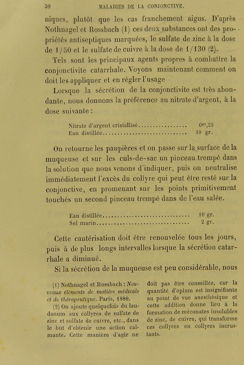 niques, plutôt que les cas franchement aigus. D'après Nothnagel et Rossbach (1) ces deux substances ont des pro- ■ priélés antiseptiques marquées, le sulfate de zinc à la dose de 1/50 et le sulfate de cuivre à la dose de 1/130 (2). Tels sont les principaux agents propres à combattre la conjonctivite catarrhale. Voyons maintenant comment on doit les appliquer et en régler l'usage Lorsque la sécrétion de la conjonctivite est très abon- dante, nous donnons la préférence au nitrate d'argent, à la dose suivante : Nitrate d'argent cristallisé 0k',2o Eau distillée 10 gr. On retourne les paupières et on passe sur la surface delà muqueuse et sur les culs-de-sac un pinceau trempé dans la solution que nous venons d'indiquer, puis on neutralise immédiatement l'excès du collyre qui peut être resté sur la conjonctive, en promenant sur les points primitivement touchés un second pinceau trempé dans de l'eau salée. Eau distillée 10 gr. Sel marin 2 gr. Cette cautérisation doit être renouvelée tous les jours, puis à de plus longs intervalles lorsque la sécrétion catar- rhale a diminué. Si la sécrétion de la muqueuse est peu considérable, nous (1) Nothnagel et Rossbach: IVoM- doit pas être conseillée, car la veaux éléments de matière médicale quantité d'opium est insignifiante et de thérapeutique. Paris, 1880. au point de vue anesthésique et (?>) On ajoute quelquefois du lau- cette addition donne lieu à la danum aux collyres de sulfate de formation de méconates insolubles zinc et sulfate de cuivre, etc., dans de zinc, de cuivre, qui transforme le but d'obtenir une action cal- ces collyres en collyres incrus- mante. Cette manière d'agir ne lants.