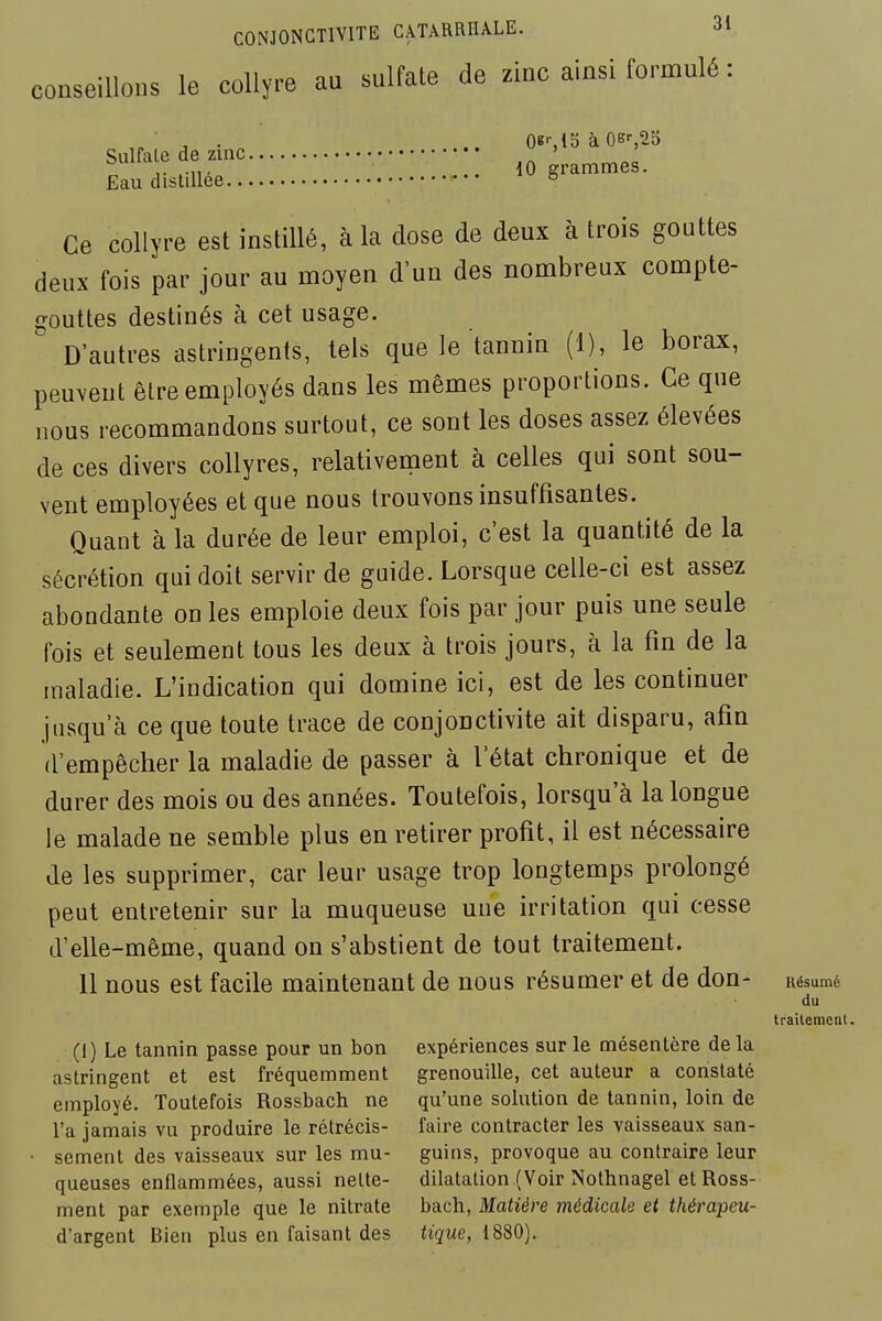 conseillons le collyre au sulfate de zinc ainsi formulé : Sulfa e de zinc ' ' Eau distillée 10 grammes. Ce collyre est instillé, à la dose de deux à trois gouttes deux fois par jour au moyen d'un des nombreux compte- gouttes destinés à cet usage. D'autres astringents, tels que le tannin (1), le borax, peuveut être employés dans les mêmes proportions. Ce que nous recommandons surtout, ce sont les doses assez élevées de ces divers collyres, relativement à celles qui sont sou- vent employées et que nous trouvons insuffisantes. Quant à la durée de leur emploi, c'est la quantité de la sécrétion qui doit servir de guide. Lorsque celle-ci est assez abondante on les emploie deux fois par jour puis une seule fois et seulement tous les deux à trois jours, à la fin de la maladie. L'indication qui domine ici, est de les continuer jusqu'à ce que toute trace de conjonctivite ait disparu, afin d'empêcher la maladie de passer à l'état chronique et de durer des mois ou des années. Toutefois, lorsqu'à la longue le malade ne semble plus en retirer profit, il est nécessaire de les supprimer, car leur usage trop longtemps prolongé peut entretenir sur la muqueuse une irritation qui cesse d'elle-même, quand on s'abstient de tout traitement. Il nous est facile maintenant de nous résumer et de don- Résumé (1) Le tannin passe pour un bon expériences sur le mésentère de la astringent et est fréquemment grenouille, cet auteur a constaté employé. Toutefois Rossbach ne qu'une solution de tannin, loin de l'a jamais vu produire le rétrécis- faire contracter les vaisseaux san- scment des vaisseaux sur les mu- guins, provoque au contraire leur queuses enflammées, aussi nette- dilatation (Voir Nothnagel et Ross- ment par exemple que le nitrate bach, Matière médicale et thérapeu- d'argent Bien plus en faisant des tigwe, 1880). du tfailemeat.