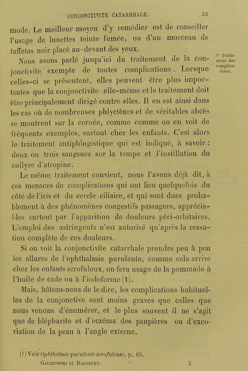 mode. Le meilleur moyen d'y remédier est de conseiller l'usage de lunettes teinte fumée, ou d'un morceau de taffetas noir placé au-devant des yeux. Nous avons parlé jusqu'ici du traitement de la con- ment des jonctivite exempte de toutes complications. Lorsque tions. celles-ci se présentent, elles peuvent être plus impor- tantes que la conjonctivite elle-même et le traitement doit être principalement dirigé contre elles. Il en est ainsi dans les cas oti de nombreuses phlyctènes et de véritables abcès se montrent sur la cornée, comme comme on en voit de fréquents exemples, surtout chez les enfants. C'est alors le traitement antiphlogistique qui est indiqué, à savoir : deux ou trois sangsues sur la tempe et l'instillation du collyre d'atropine. Le même traitement convient, nous l'avons déjà dit, à ces menaces de complications qui ont lieu quelquefois du côté de l'iris et du cercle ciliaire, et qui sont dues proba- blement à des phénomènes congestifs passagers, apprécia- bles surtout par l'apparition de douleurs péri-orbitaires. L'emploi des astringents n'esl autorisé qu'après la cessa- tion complète de ces douleurs. Si on voit la conjonctivite catarrhale prendre peu à peu les allures de l'ophthalmie purulente, comme cela arrive chez les enfants scrofuleux, on fera usage de la pommade à l'huile de cade ou à l'iodoforme (1). Mais, hâtons-nous de le dire, les comphcations habituel- les de la conjonctive sont moins graves que celles que nous venons d'énumérer, et le plus souvent il ne s'agit que de blépharite et d'eczéma des paupières ou d'exco- riation de la peau à l'angle externe. (\) y OIT Ophthalmie purulente scrofuleuse, p. 63. Galezowski et Daguenet. 3