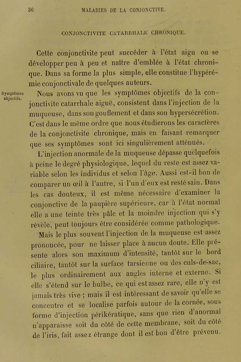 CONJONCTIVITE CATARRHALE CHRONIQUE. Celte conjonctivite peut succéder à l'état aigu ou se développer peu à peu et naître d'emblée à l'état chroni- que. Dans sa forme la plus simple, elle constitue l'hypéré- mie conjonctivale de quelques auteurs, sjmptômes Nous avous VU quc les symptômes objectifs de la con- objectifs. . , ^ ,,. . . -, . jonctivite catarrhale aiguë, consistent dans 1 injection de la muqueuse, dans songouflement et dans son hypersécrétion. C'est dans le même ordre que nous.étudierons les caractères de la conjonctivite chronique, mais en faisant remarquer que ses symptômes sont ici singulièrement atténués. L'injection anormale de la muqueuse dépasse quelquefois à peine le degré physiologique, lequel du reste est assez va- riable selon les individus et selon lage. Aussi est-il bon de comparer un œil à l'autre, si l'un d'eux est resté sain. Dans les cas douteux, il est même nécessaire d'examiner la conjonctive de la paupière supérieure, car à l'état normal elle a une teinte très pâle et la moindre injection qui s'y révèle, peut toujours être considérée comme pathologique. Mais le plus souvent l'injection de la muqueuse est assez prononcée, pour ne laisser place à aucun doute. Elle pré- sente alors son maximum d'intensité, tantôt sur le bord cihaire, tantôt sur la surface tarsienne ou des culs-de-sac, le plus ordinairement aux angles interne et externe. Si elle s'étend sur le bulbe, ce qui est assez rare, elle n'y est jamais très vive ; mais il est intéressant de savoir qu'elle se concentre et se locahse parfois autour de la cornée, sous forme d'injection périkératique, sans que rien d'anormal n'apparaisse soit du côté de cette membrane, soit du côté de l'iris, fait assez étrange dont il est bon d'être prévenu.