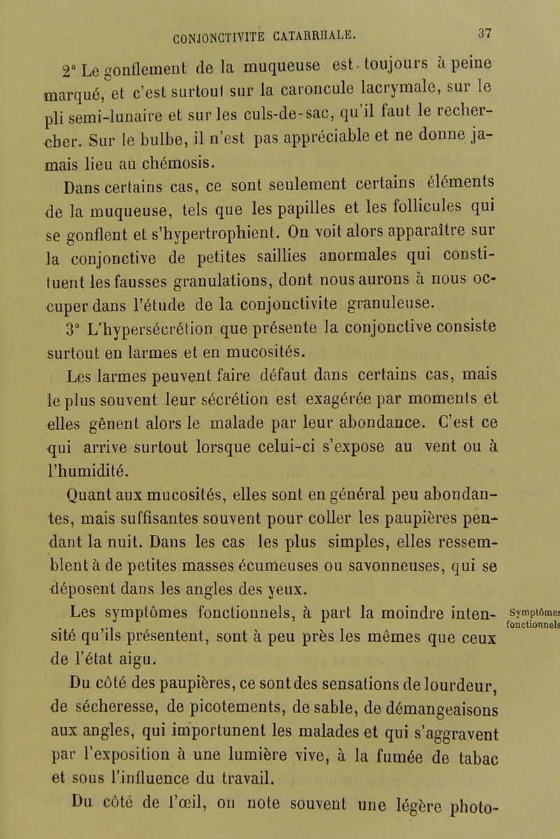 2° Le gonflement delà muqueuse est-toujours à peine marqué,''et c'est surtout sur la caroncule lacrymale, sur le pli semi-lunaire et sur les culs-de-sac, qu'il faut le recher- cher. Sur le bulbe, il n'est pas appréciable et ne donne ja- mais lieu au chémosis. Dans certains cas, ce sont seulement certains éléments de la muqueuse, tels que les papilles et les follicules qui se gonflent et s'hypertrophient. On voit alors apparaître sur la conjonctive de petites saillies anormales qui consti- tuent les fausses granulations, dont nous aurons à nous oc- cuper dans l'étude de la conjonctivite granuleuse. 3° L'hypersécrétion que présente la conjonctive consiste surtout en larmes et en mucosités. Les larmes peuvent faire défaut dans certains cas, mais le plus souvent leur sécrétion est exagérée par moments et elles gênent alors le malade par leur abondance. C'est ce qui arrive surtout lorsque celui-ci s'expose au vent ou à l'humidité. Quant aux mucosités, elles sont en général peu abondan- tes, mais suffisantes souvent pour coller les paupières pen- dant la nuit. Dans les cas les plus simples, elles ressem- blent à de petites masses écumeuses ou savonneuses, qui se déposent dans les angles des yeux. Les symptômes fonctionnels, à part la moindre inten- symptôme fonctionnel sité qu ils présentent, sont à peu près les mêmes que ceux de l'état aigu. Du côté des paupières, ce sont des sensations de lourdeur, de sécheresse, de picotements, de sable, de démangeaisons aux angles, qui importunent les malades et qui s'aggravent par l'exposition à une lumière vive, à la fumée de tabac et sous l'influence du travail. Du côté de l'œil, on note souvent une légère photo-