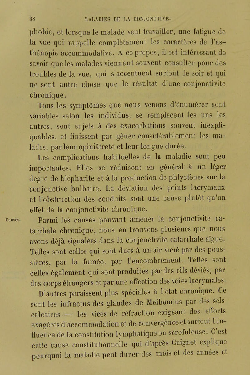 phobie, et lorsque le malade veut travailler, une fatigue de la vue qui rappelle complètement les caractères de l'as- thénopie accommodative. A ce propos, il est intéressant de savoir que les malades viennent souvent consulter pour des troubles de la vue, qui s'accentuent surlout le soir et qui ne sont autre chose que le résultat d'une conjonctivite chronique. Tous les symptômes que nous venons d'énumérer sont variables selon les individus, se remplacent les uns les autres, sont sujets à des exacerbations souvent inexpli- quables, et finissent par gêner considérablement les ma- lades, par leur opiniâtreté et leur longue durée. Les comphcations habituelles de la maladie sont peu importantes. Elles se réduisent en général à un léger degré de blépharite et à la production de phlyctènes sur la conjonctive bulbaire. La déviation des points lacrymaux et l'obstruction des conduits sont une cause plutôt qu'un efîet de la conjonctivite chronique. Parmi les causes pouvant amener la conjonctivite ca- tarrhale chronique, nous en trouvons plusieurs que nous avons déjà signalées dans la conjonctivite catarrhale aiguë. Telles sont celles qui sont dues à un air vicié par des pous- sières, par la fumée, par l'encombrement. Telles sont celles également qui sont produites par des cils déviés, par des corps étrangers et par une affection des voies lacrymales. D'autres paraissent plus spéciales à l'état chronique. Ce sont les infractus des glandes de Meibomius par des sels calcaires — les vices de réfraction exigeant des efforts exagérés d'accommodation et de convergence et surtout l'in- fluence de la constitution lymphatique ou scrofuleuse. C'est cette cause constitutionnelle qui d'après Cuignet explique pourquoi la maladie peut durer des mois et des années et