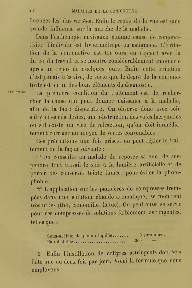 (Inences les plus variées. Enfin le repos de la vue est sans grande influence sur la marche de la maladie. Dans l'astliénopie envisagée comme cause de conjonc- tivite, l'individu est hypermétrope ou astigmate. L'irrita- tion de la conjonctive est toujours en rapport avec la durée du travail et se montre considérablement amoindrie après un repos de quelques jours. Enfin cette irritation n'est jamais très vive, de sorte que le degré de la conjonc- tivite est ici un des bons éléments du diagnostic. La première condition du traitement est de recher- cher la cause qui peut donner naissance à la maladie, afin de la faire disparaître. On observe donc avec soin s'il y a des cils déviés, une obstruction des voies lacrymales ou s'il existe un vice de réfraction, qu'on doit immédia- tement corriger au moyen de verres convenables. Ces précautions une fois prises, on peut régler le trai- tement de la façon suivante : r On conseille au malade de reposer sa vue, de sus- pendre tout travail le soir à la lumière artificielle et de porter des conserves teinte fumée, pour éviter la photo- phobie. 2° L'application sur les paupières de compresses trem- pées dans une solution chaude aromatique, se montrent très utiles (thé, camomille, laitue). On peut aussi se servir pour ces compresses de solutions faiblement astringentes, telles que : Sous-acétate de plomb liquide 3 grammes. Eau distillée 300 — 3° Enfin l'instillation de collyres astringents doit être faite une ou deux fois par jour. Voici la formule que nous employons :