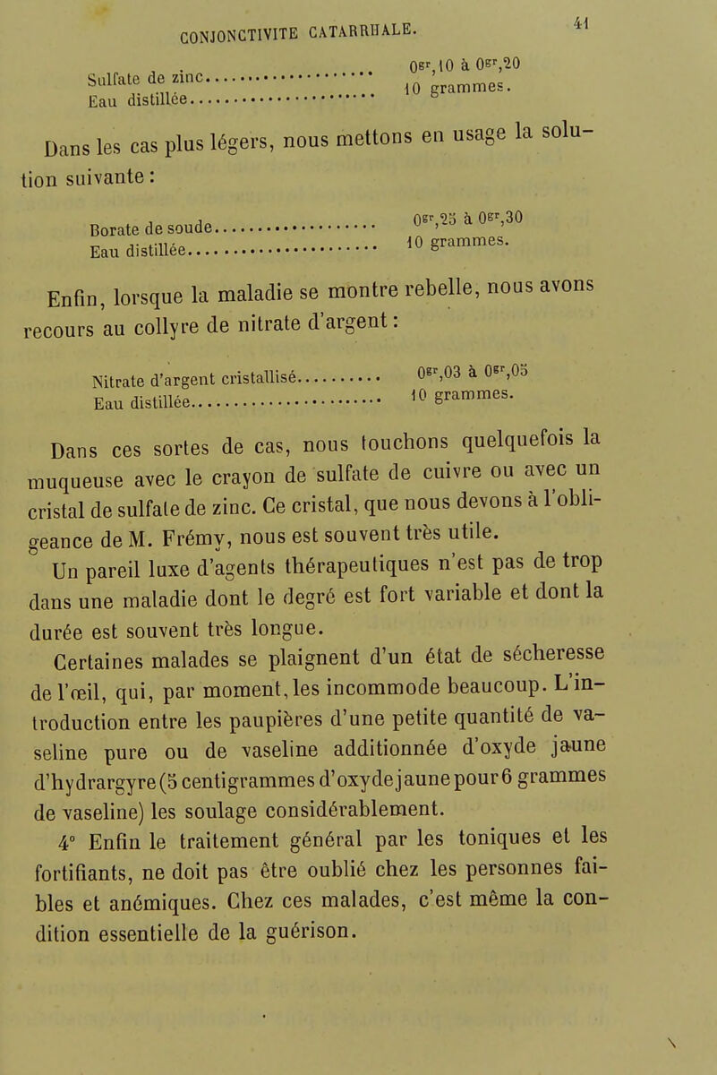 CONJONCTIVITE CÂTARRHALE. , . .. oe%IOàOB',20 Sulfate de zmc grammes. Eau distillée ^ Dans les cas plus légers, nous mettons en usage la solu- tion suivante : Borate de soude 0-,^-5 à 0-,30 Eau distillée ^0 grammes. Enfin, lorsque la maladie se montre rebelle, nous avons recours au collyre de nitrate d'argent : Nitrate d'argent cristallisé 06^03 à Os^0o Eau distillée 10 grammes. Dans ces sortes de cas, nous touchons quelquefois la muqueuse avec le crayon de sulfate de cuivre ou avec un cristal de sulfate de zinc. Ce cristal, que nous devons à l'obli- geance de M. Frémy, nous est souvent très utile. Un pareil luxe d'agents thérapeutiques n'est pas de trop dans une maladie dont le degré est fort variable et dont la durée est souvent très longue. Certaines malades se plaignent d'un état de sécheresse de l'œil, qui, par moment, les incommode beaucoup. L'm- troduction entre les paupières d'une petite quantité de va- seline pure ou de vaseline additionnée d'oxyde jaune d'hydrargyre(5 centigrammes d'oxydejaunepourô grammes de vasehne) les soulage considérablement. 4° Enfin le traitement général par les toniques et les fortifiants, ne doit pas être oublié chez les personnes fai- bles et anémiques. Chez ces malades, c'est même la con- dition essentielle de la guérison.