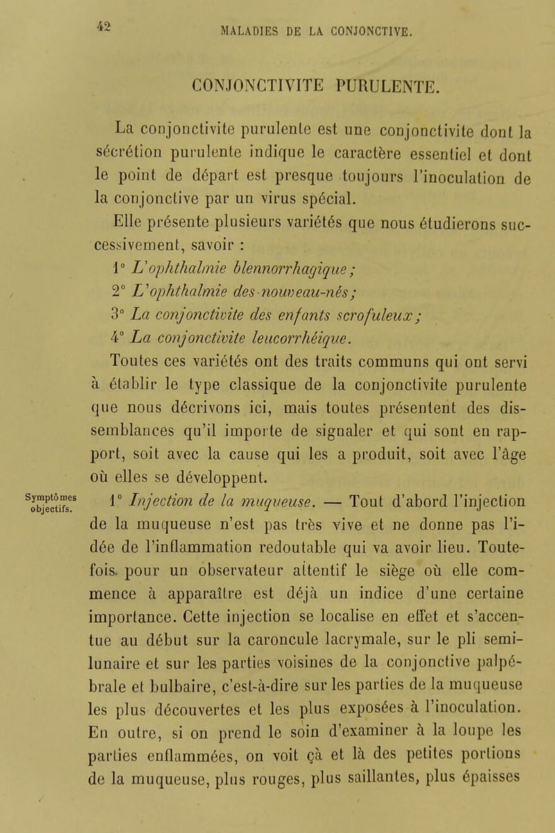 CONJONCTIVITE PURULENTE. La conjonctivite purulente est une conjonctivite dont la sécrétion purulente indique le caractère essentiel et dont le point de départ est presque toujours l'inoculation de la conjonctive par un virus spécial. Elle présente plusieurs variétés que nous étudierons suc- cessivement, savoir : 1° Uophthalinie blennorrhagique ; 2° Uophthalmie des nouveau-nés ; 3° La conjonctivite des enfants scrofuleux ; 4° La conjonctivite leucorrhéique. Toutes ces variétés ont des traits communs qui ont servi à établir le type classique de la conjonctivite purulente que nous décrivons ici, mais toutes présentent des dis- semblances qu'il importe de signaler et qui sont en rap- port, soit avec la cause qui les a produit, soit avec l'âge 011 elles se développent. r Lnjection de la muqueuse. — Tout d'abord l'injection de la muqueuse n'est pas très vive et ne donne pas l'i- dée de l'inflammation redoutable qui va avoir lieu. Toute- fois, pour un observateur attentif le siège oii elle com- mence à apparaître est déjà un indice d'une certaine importance. Cette injection se localise en effet et s'accen- tue au début sur la caroncule lacrymale, sur le pli semi- lunaire et sur les parties voisines de la conjonctive palpé- brale et bulbaire, c'est-à-dire sur les parties de la muqueuse les plus découvertes et les plus exposées à l'inoculation. En outre, si on prend le soin d'examiner à la loupe les parties enflammées, on voit çà et là des petites portions de la muqueuse, plus rouges, plus saillantes, plus épaisses