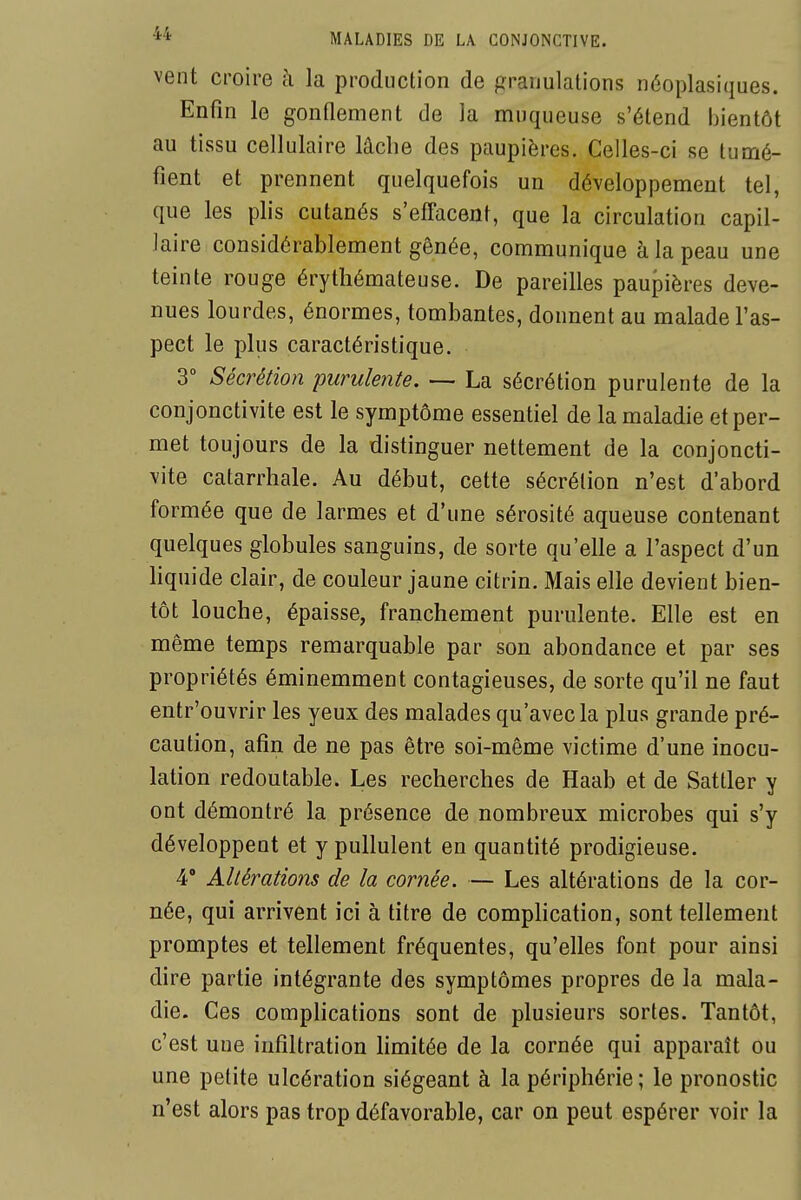 vent croire à la produclion de granulations n6oplasiques. Enfin le gonOement de la muqueuse s'étend bientôt au tissu cellulaire lâche des paupières. Celles-ci se tumé- fient et prennent quelquefois un développement tel, que les plis cutanés s'efTacent, que la circulation capil- laire considérablement gênée, communique à la peau une teinte rouge érythémateuse. De pareilles paupières deve- nues lourdes, énormes, tombantes, donnent au malade l'as- pect le plus caractéristique. 3° Sécrétion purulente. — La sécrétion purulente de la conjonctivite est le symptôme essentiel de la maladie et per- met toujours de la distinguer nettement de la conjoncti- vite catarrhale. Au début, cette sécrétion n'est d'abord formée que de larmes et d'une sérosité aqueuse contenant quelques globules sanguins, de sorte qu'elle a l'aspect d'un liquide clair, de couleur jaune citrin. Mais elle devient bien- tôt louche, épaisse, franchement purulente. Elle est en même temps remarquable par son abondance et par ses propriétés éminemment contagieuses, de sorte qu'il ne faut entr'ouvrir les yeux des malades qu'avec la plus grande pré- caution, afin de ne pas être soi-même victime d'une inocu- lation redoutable. Les recherches de Haab et de Sattler y ont démontré la présence de nombreux microbes qui s'y développent et y pullulent en quantité prodigieuse. 4* Altérations de la cornée. — Les altérations de la cor- née, qui arrivent ici à titre de comphcation, sont tellement promptes et tellement fréquentes, qu'elles font pour ainsi dire partie intégrante des symptômes propres de la mala- die. Ces complications sont de plusieurs sortes. Tantôt, c'est une infiltration limitée de la cornée qui apparaît ou une petite ulcération siégeant à la périphérie; le pronostic n'est alors pas trop défavorable, car on peut espérer voir la