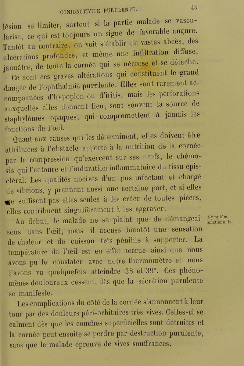 lésion se limiter, surtout si la partie malade se vascu- larise, ce qui est toujours un signe de favorable augure. Tantôt au contraire, on voit s'établir de vastes abcès des ulcérations profondes, et même une infiltration diITuse, jaunâtre, de toute la cornée qui se nécrose et se détache. Ce sont ces graves altérations qui constituent le grand dau-er de l'opbtlialmie purnlente. Elles sont rarement ac- conîpaonées d'hypopion ou d'iritis, mais les perforations auxquelles elles donnent lieu, sont souvent la source de staphylômes opaques, qui compromettent à jamais les fonctions de l'œil. Quant aux causes qui les déterminent, elles doivent être attribuées à l'obstacle apporté à la nutrition de la cornée par la compression qu'exercent sur ses nerfs, le chémo- sis qui l'entoure et l'induration inflammatoire du tissu épis- cléral. Les qualités nocives d'un pus infectant et chargé de vibrions, y prennent aussi une certaine part, et si elles suffisent pas elles seules à les créer de toutes pièces, elles contribuent singulièrement à les aggraver. Au début, le malade ne se plaint que de démangeai- roSnnX sons dans l'œil, mais il accuse bientôt une sensation de chaleur et de cuisson très pénible à supporter, La température de l'œil est en effet accrue ainsi que nous avons pu le constater avec notre thermomètre et nous l'avons vu quelquefois atteindre 38 et 39°. Ces phéno- mènes douloureux cessent, dès que la sécrétion purulente se manifeste. Les complications du côté de la cornée s'annoncent à leur tour par des douleurs péri-orbitaires très vives. Celles-ci se calment dès que les couches superficielles sont détruites et la cornée peut ensuite se perdre par destruction purulente, sans que le malade éprouve de vives souffrances.