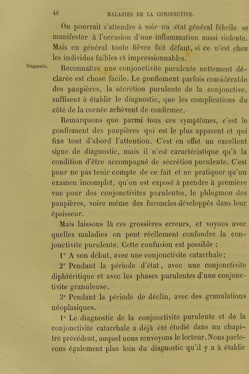 On pourrait s'allendre à voir un état général fébrile sel manifester à l'occasion d'une inflammation aussi violente.! Mais en général toute fièvre fait défaut, si ce n'est cliezj les individus faibles et impressionnables. Reconnaître une conjonctivite purulente nettement dé- clarée est chose facile. Le gonflement parfois considérable] des paupières, la sécrétion purulente de la conjonctive,' suffisent à établir le diagnostic, que les complications duj côté de la cornée achèvent de confirmer. ' Remarquons que parmi tous ces symptômes, c'est le; gonflement des paupières qui est le plus apparent et qui fixe tout d'abord l'attention. C'est en effet un excellent signe de diagnostic, mais il n'est caractéristique qu'à la condition d'être accompagné de sécrétion purulente. C'est' pour ne pas tenir compte de ce fait et ne pratiquer qu'un j examen incomplet, qu'on est exposé à prendre à premièrej vue pour des conjonctivites purulentes, le phlegmon des! paupières, voire même des furoncles développés dans leur épaisseur. Mais laissons là ces grossières erreurs, et voyons avec i quelles maladies on peut réellement confondre la con- ] jonctivite purulente. Cette confusion est possible : j r A son début, avec une conjonctivite catarrhale; 2° Pendant la période d'état, avec une conjonctivite diphtéritique et avec les phases purulentes d'une conjonc- tivite granuleuse. 3° Pendant la période de déclin, avec des granulations néoplasiques. 1° Le diagnostic de la conjonctivite purulente et de la < conjonctivite catarrhale a déjà été étudié dans un chapi- tre précédent, auquel nous renvoyons le lecteur. Nous parle- i rons également plus loin du diagnostic qu'il y a à établir ;