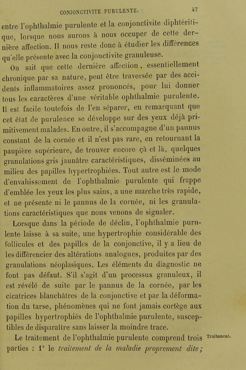 entre l'ophthalmie purulente et la coujonclivite diplitérili- que, lorsque nous aurons à nous occuper de celte der- nière affection. Il nous reste donc à étudier les différences qu'elle présente avec la conjonctivite granuleuse. On sait que cette dernière atfeclion, essentiellement chronique par sa nature, peut être traversée par des acci- dents inflammatoires assez prononcés, pour lui donner tous les caractères d'une véritable ophthalmie purulente. Il est facile toutefois de l'en séparer, en remarquant que cet élat de purulence se développe sur des yeux déjà pri- mitivement malades. En outre, il s'accompagne d'un pannus constant de la cornée et il n'est pas rare, en retournant la paupière supérieure, de trouver encore çà et là, quelques granulations gris jaunâtre caractéristiques, disséminées au milieu des papilles hypertrophiées. Tout autre est le mode d'envahissement de l'ophthalmie purulente qui frappe d'emblée les yeux les plus sains, a une marche très rapide, et ne présente ni le pannus de la cornée, ni les granula- tions caractéristiques que nous venons de signaler. Lorsque dans la période de déclin, l'ophlhalmie puru- lente laisse à sa suite, une hypertrophie considérable des follicules et des papilles de la conjonctive, il y a lieu de les différencier des altérations analogues, produites par des granulations néoplasiques. Les éléments du diagnostic ne font pas défaut. S'il s'agit d'un processus granuleux, il est révélé de suite par le pannus de la cornée, par les cicatrices blanchâtres de la conjonctive et par la déforma- tion du tarse, phénomènes qui ne font jamais cortège aux papilles hypertrophiés de l'ophthalmie purulente, suscep- tibles de disparaître sans laisser la moindre trace. Le traitement de l'ophthalmie purulente comprend trois parties : 1° le traitement de la maladie proprement dite ;