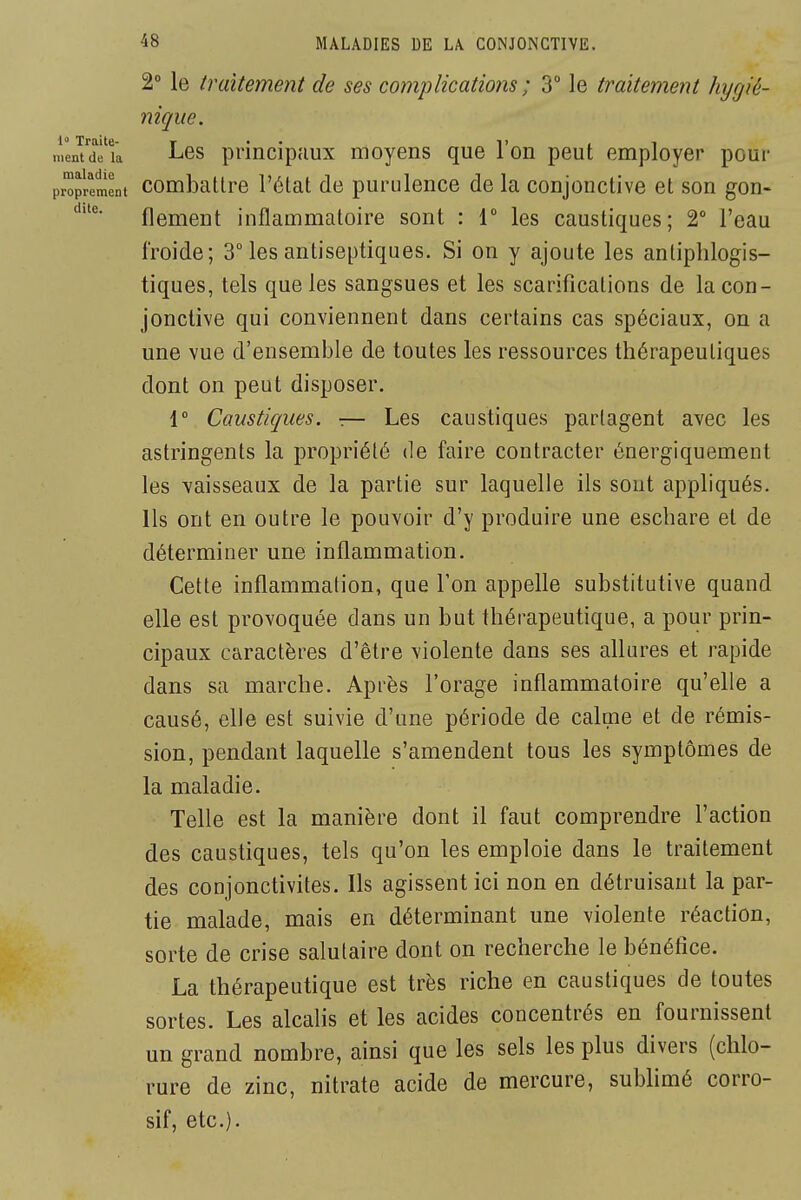 dite. 2° le traitement de ses co?JipHcatio?îS ; 3 le traitement hygié- nique. 1 Traite- ^ . . I, , , ment (le la J-^es pi'incipaux mojens que Ion peut eniployer pour proprement combatlre l'état de purulence de la conjonctive et son gon- flement inflammatoire sont : r les caustiques; 2° l'eau froide; 3° les antiseptiques. Si on y ajoute les antiphlogis- tiques, tels que les sangsues et les scarifications de la con- jonctive qui conviennent dans certains cas spéciaux, on a une vue d'ensemble de toutes les ressources thérapeutiques dont on peut disposer. 1° Caustiques. -.— Les caustiques partagent avec les astringents la propriété de faire contracter énergiquement les vaisseaux de la partie sur laquelle ils sont appliqués. Ils ont en outre le pouvoir d'y produire une escliare et de déterminer une inflammation. Cette inflammation, que Ton appelle substitutive quand elle est provoquée dans un but thérapeutique, a pour prin- cipaux caractères d'être violente dans ses allures et rapide dans sa marche. Après l'orage inflammatoire qu'elle a causé, elle est suivie d'une période de calme et de rémis- sion, pendant laquelle s'amendent tous les symptômes de la maladie. Telle est la manière dont il faut comprendre l'action des caustiques, tels qu'on les emploie dans le traitement des conjonctivites. Ils agissent ici non en détruisant la par- tie malade, mais en déterminant une violente réaction, sorte de crise salutaire dont on recherche le bénéfice. La thérapeutique est très riche en caustiques de toutes sortes. Les alcalis et les acides concentrés en fournissent un grand nombre, ainsi que les sels les plus divers (chlo- rure de zinc, nitrate acide de mercure, sublimé corro- sif, etc.).