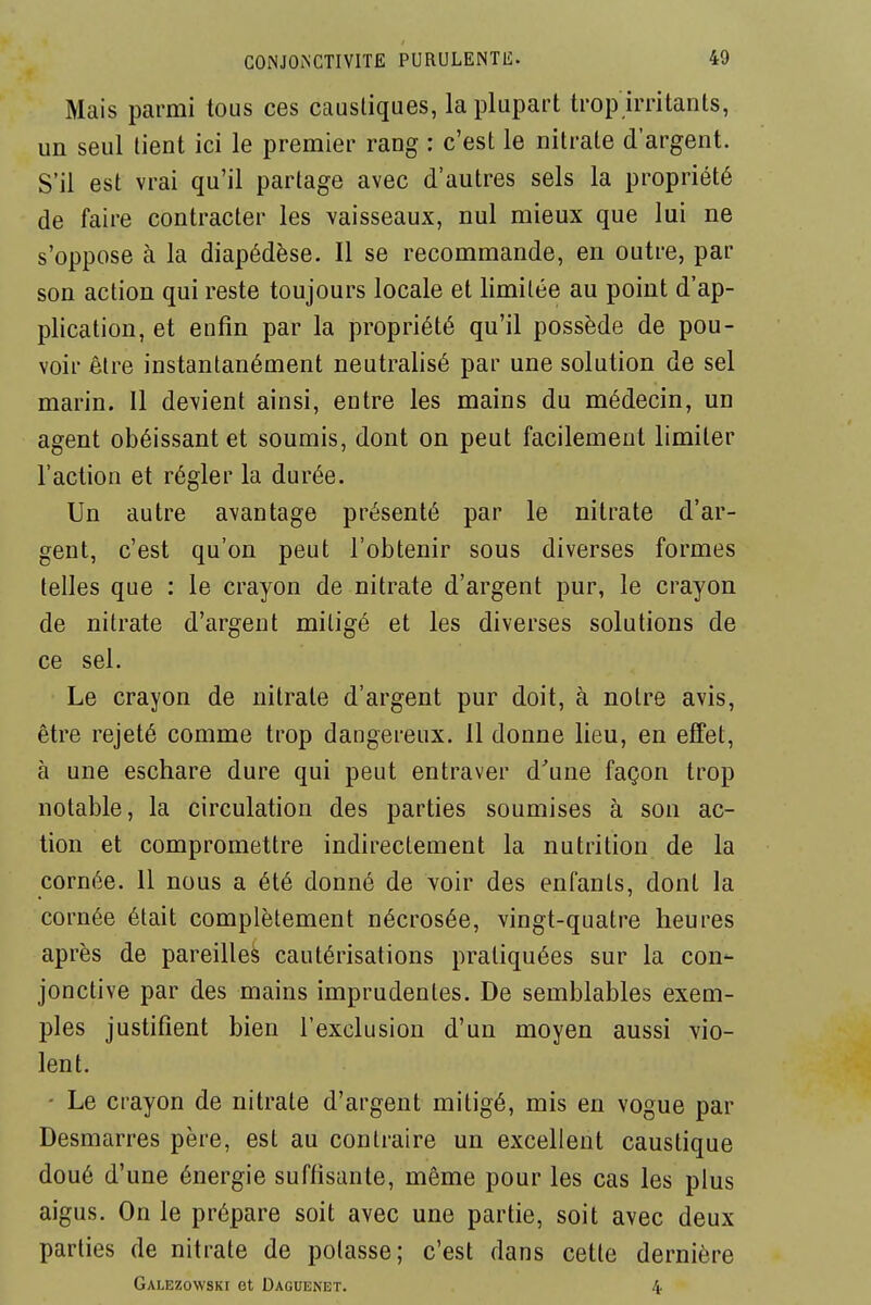 Mais parmi tous ces caustiques, la plupart trop irritants, un seul tient ici le premier rang : c'est le nitrate d'argent. S'il est vrai qu'il partage avec d'autres sels la propriété de faire contracter les vaisseaux, nul mieux que lui ne s'oppose à la diapédèse. Il se recommande, en outre, par son action qui reste toujours locale et limitée au point d'ap- plication, et enfin par la propriété qu'il possède de pou- voir être instantanément neutralisé par une solution de sel marin. 11 devient ainsi, entre les mains du médecin, un agent obéissant et soumis, dont on peut facilement limiter l'action et régler la durée. Un autre avantage présenté par le nitrate d'ar- gent, c'est qu'on peut l'obtenir sous diverses formes telles que : le crayon de nitrate d'argent pur, le crayon de nitrate d'argent mitigé et les diverses solutions de ce sel. Le crayon de nitrate d'argent pur doit, à notre avis, être rejeté comme trop dangereux. 11 donne lieu, en effet, à une eschare dure qui peut entraver d'une façon trop notable, la circulation des parties soumises à son ac- tion et compromettre indirectement la nutrition de la cornée. 11 nous a été donné de voir des enfants, dont la cornée était complètement nécrosée, vingt-quatre heures après de pareilles cautérisations pratiquées sur la con- jonctive par des mains imprudentes. De semblables exem- ples justifient bien l'exclusion d'un moyen aussi vio- lent. • Le crayon de nitrate d'argent mitigé, mis en vogue par Desmarres père, est au contraire un excellent caustique doué d'une énergie suffisante, même pour les cas les plus aigus. On le prépare soit avec une partie, soit avec deux parties de nitrate de potasse; c'est dans cette dernière Galezowski et Daguenet. 4