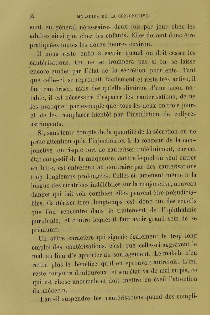 sont en général nécessaires deux fois par jour chez les adultes ainsi que chez les enfants. Elles doivent donc être pratiquées toutes les douze heures environ. Il nous reste enfin à savoir quand on doit cesser les cautérisations. On ne se trompera pas si on se laisse encore guider par l'état de la sécrétion purulente. Tant que celle-ci se reproduit facilement et reste très active, il faut cautériser, mais dès qu'elle diminue d'une façon no- table, il est nécessaire d'espacer les cautérisations, de ne les pratiquer par exemple que tous les deux on trois jours et de les remplacer bientôt par l'instillation de collyres astringents. Si, sans tenir compte de la quantité de la sécrétion on ne prête attention qu'à l'injection .et à la rougeur de la con- jonctive, on risque fort de cautériser indéfiniment, car cet état congestif de la muqueuse, contre lequel on veut entrer en lutte, est entretenu au contraire par des cautérisations irop longtemps prolongées. Celles-ci amènent même à la longue des cicatrices indélébiles sur la conjonctive, nouveau danger qui fait voir combien elles peuvent être préjudicia- bles. Cautériser trop longtemps est donc un des écueils que l'on rencontre dans le traitement de l'ophlbalmie purulente, et contre lequel il faut avoir grand soin de se prémunir. Un autre caractère qui signale également le trop long emploi des cautérisations, c'est que celles-ci aggravent le mal, au lieu d'y apporter du soulagement. Le malade n'en retire plus le bénéfice qu'il en éprouvait autrefois. L'œil reste toujours douloureux et son état va de mal en pis, ce qui est chose anormale et doit mettre en éveil l'attention du médecin. Faut-il suspendre les cautérisations quand des compli-