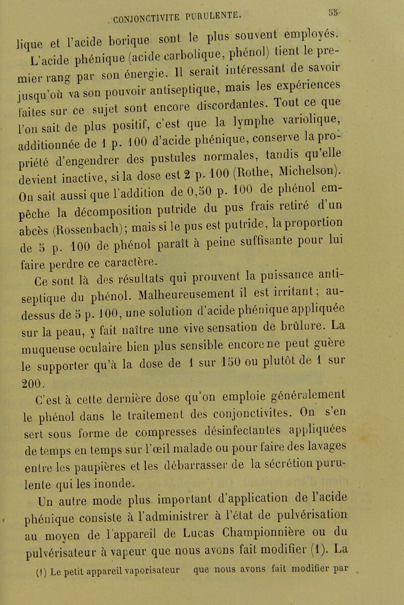 lique et l'acide borique sont le plus souvent employés. L'acide phénique (acide carbolique, phénol) t.ent le pre- mier rang par son énergie. H serait intéressant de savoir iusqu'où va son pouvoir antiseptique, mais les expériences faites sur ce sujet sont encore discordantes. Tout ce que l'on sait de plus positif, c'est que la lymphe .ariohque, additionnée de 1 p. 100 d'acide phénique, conserve lapro- priété d'engendrer des pustules normales, tandis qu elle devient inactive, si la dose est 2 p. 100 (Rothe, Michelson). On sait aussi que l'addition de 0,50 p. 100 de phénol em- pêche la décomposition putride du pus frais retiré d un abcès (Rossenbach); mais si le pus est putride, laproportion de 5 p. 100 de phénol paraît à peine suffisante pour lui faire perdre ce caractère. Ce sont là des résultats qui prouvent la puissance anti- septique du phénol. Malheureusement il est irritant ; au- dessus de 5 p. 100, une solution d'acide phénique appliquée sur la peau, y fait naître une vive sensation de brûlure. La muqueuse oculaire bien plus sensible encore ne peut guère le supporter qu'cà la dose de 1 sur 150 ou plutôt de 1 sur 200. C'est à cette dernière dose qu'on emploie généralement le phénol dans le traitement des conjonctivites. On s'en sert sous forme de compresses désinfectantes apphquées de temps en temps sur l'œil malade ou pour faire des lavages entre les paupières et les débarrasser de la sécrétion puru- lente qui les inonde. Un autre mode plus, important d'application de l'acide phénique consiste à l'administrer à l'état de pulvérisation au moyen de l'appareil de Lucas Championnière ou du pulvérisateur à vapeur que nous avons fait modifier (1). La (1) Le petit appareil vaporisateur que nous avons fait modifier par .