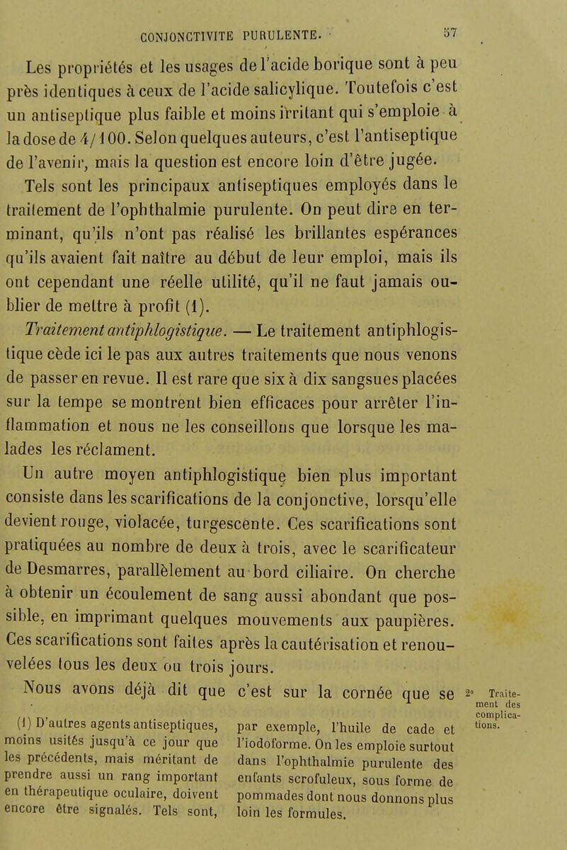 Les propriétés et les usages de l'acide borique sont à peu près identiques à ceux de l'acide salicylique. Toutefois c'est un antiseptique plus faillie et moins irritant qui s'emploie à la dose de 4/100. Selon quelques auteurs, c'est l'antiseptique de l'avenir, mais la question est encore loin d'être jugée. Tels sont les principaux antiseptiques employés dans le traitement de l'ophthalmie purulente. On peut dire en ter- minant, qu'ils n'ont pas réalisé les brillantes espérances qu'ils avaient fait naître au début de leur emploi, mais ils ont cependant une réelle utilité, qu'il ne faut jamais ou- blier de mettre à profit (1). Traitementantiphlogistiqiie. —Le traitement antiphlogis- tique cède ici le pas aux autres traitements que nous venons de passer en revue. Il est rare que six à dix sangsues placées sur la tempe se montrent bien efficaces pour arrêter l'in- flammation et nous ne les conseillons que lorsque les ma- lades les réclament. Un autre moyen antiphlogistique bien plus important consiste dans les scarifications de la conjonctive, lorsqu'elle devient rouge, violacée, turgescente. Ces scarifications sont pratiquées au nombre de deux à trois, avec le scarificateur de Desmarres, parallèlement au bord ciliaire. On cherche à obtenir un écoulement de sang aussi abondant que pos- sible, en imprimant quelques mouvements aux paupières. Ces scarifications sont faites après la cautérisation et renou- velées tous les deux ou trois jours. Nous avons déjà dit que c'est sur la cornée que se 2« xraiie- ■'• ment des , , , . eomplica- (1) U autres agents antiseptiques, par exemple, l'huile de cade et moins usités jusqu'à ce jour que l'iodoforme. On les emploie surtout les précédents, mais méritant de dans l'ophthalmie purulente des prendre aussi un rang important enfants scrofuleux, sous forme de en thérapeutique oculaire, doivent pommades dont nous donnons plus encore être signalés. Tels sont, loin les formules.
