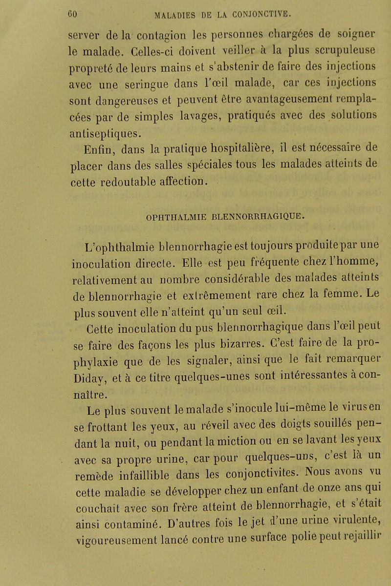 server de la contagion les personnes chargées de soigner le malade. Celles-ci doivent \eiller à la plus scrupuleuse propreté de leurs mains et s'abstenir de faire des injections avec une seringue dans l'œil malade, car ces injections sont dangereuses et peuvent être avantageusement rempla- cées par de simples lavages, pratiqués avec des solutions antiseptiques. Enfin, dans la pratique hospitalière, il est nécessaire de placer dans des salles spéciales tous les malades atteints de cette redoutable affection. OPHTHALMIE BLENNORRHAGIQUE. L'ophthalmie blennorrhagie est toujours produite par une inoculation directe. Elle est peu fréquente chez l'homme, relativement au nombre considérable des malades atteints de blennorrhagie et extrêmement rare chez la femme. Le plus souvent elle n'atteint qu'un seul œil. Cette inoculation du pus blennorrhagique dans l'œil peut se faire des façons les plus bizarres. C'est faire de la pro- phylaxie que de les signaler, ainsi que le fait remarquer Diday, et à ce titre quelques-unes sont intéressantes à con- naître. Le plus souvent le malade s'inocule lui-même le virus en se frottant les yeux, au réveil avec des doigts souillés pen- dant la nuit, ou pendant la miction ou en se lavant les yeux avec sa propre urine, car pour quelques-uns, c'est là un remède infaillible dans les conjonctivites. Nous avons vu cette maladie se développer chez un enfant de onze ans qui couchait avec son frère atteint de blennorrhagie, et s'était ainsi contaminé. D'autres fois le jet d'une urine virulente, vigoureusement lancé contre une surface polie peut rejaillir