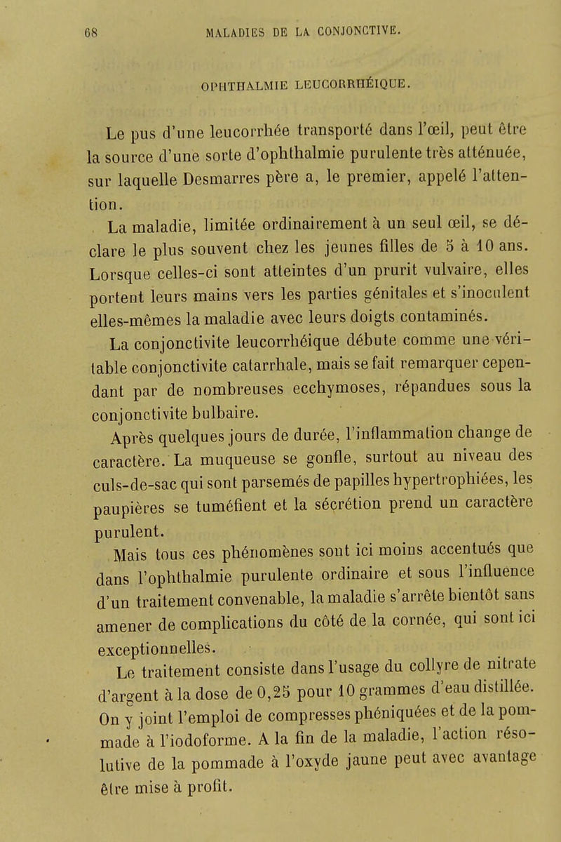 OIMITHALMIE LEUCORRHÉIQUE. Le pus d'une leucorrhée transporté dans l'œil, peut être la source d'une sorte d'ophthalmie purulente très atténuée, sur laquelle Desmarres père a, le premier, appelé l'atten- tion. La maladie, limitée ordinairement à un seul œil, se dé- clare le plus souvent chez les jeunes filles de 5 à 10 ans. Lorsque celles-ci sont atteintes d'un prurit vulvaire, elles portent leurs mains vers les parties génitales et s'inoculent elles-mêmes la maladie avec leurs doigts contaminés. La conjonctivite leucorrhéique débute comme une véri- table conjonctivite catarrhale, mais se fait remarquer cepen- dant par de nombreuses ecchymoses, répandues sous la conjonctivite bulbaire. Après quelques jours de durée, l'inflammation change de caractère. La muqueuse se gonfle, surtout au niveau des culs-de-sac qui sont parsemés de papilles hypertrophiées, les paupières se tuméfient et la sécrétion prend un caractère purulent. Mais tous ces phénomènes sont ici moins accentués que dans l'ophthalmie purulente ordinaire et sous l'influence d'un traitement convenable, la maladie s'arrête bientôt sans amener de comphcations du côté de la cornée, qui sont ici exceptionnelles. Le traitement consiste dans l'usage du collyre de nitrate d'argent à la dose de 0,25 pour 10 grammes d'eau distillée. On y joint l'emploi de compresses phéniquées et de la pom- made à l'iodoforme. A la fin de la maladie, l'action réso- lutive de la pommade à l'oxyde jaune peut avec avantage être mise à profit.