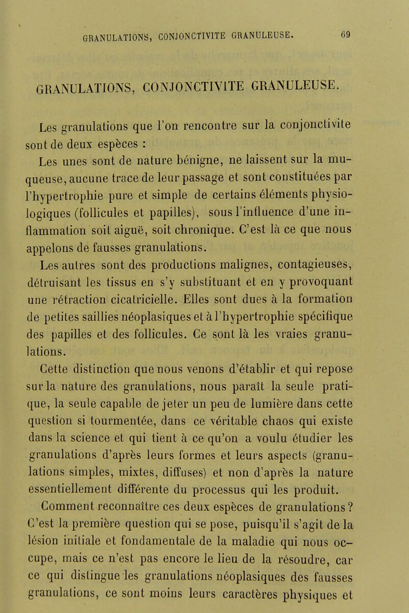 GRANULATIONS, CONJONCTIVITE GRANULEUSE. Les granulations que l'on rencontre sur la conjonctivite sont de deux espèces : Les unes sont de nature bénigne, ne laissent sur la mu- queuse, aucune trace de leur passage et sont constituées par l'hypertrophie pure et simple de certains éléments physio- logiques (foUicules et papilles), sous l'influence d'une in- flammation soit aiguë, soit chronique. C'est là ce que nous appelons de fausses granulations. Les autres sont des productions mahgnes, contagieuses, détruisant les tissus en s'y substituant et en y provoquant une rétraction cicatricielle. Elles sont dues à la formation de petites saillies néoplasiques et à l'hypertrophie spécifique des papilles et des folhcules. Ce sont là les vraies granu- lations. Cette distinction que nous venons d'établir et qui repose sur la nature des granulations, nous paraît la seule prati- que, la seule capable de jeter un peu de lumière dans cette question si tourmentée, dans ce véritable chaos qui existe dans la science et qui tient à ce qu'on a voulu étudier les granulations d'après leurs formes et leurs aspects (granu- lations simples, mixtes, diffuses) et non d'après la nature essentiellement différente du processus qui les produit. Comment reconnaître ces deux espèces de granulations? C'est la première question qui se pose, puisqu'il s'agit de la lésion initiale et fondamentale de la maladie qui nous oc- cupe, mais ce n'est pas encore le lieu de la résoudre, car ce qui distingue les granulations néoplasiques des fausses granulations, ce sont moins leurs caractères physiques et