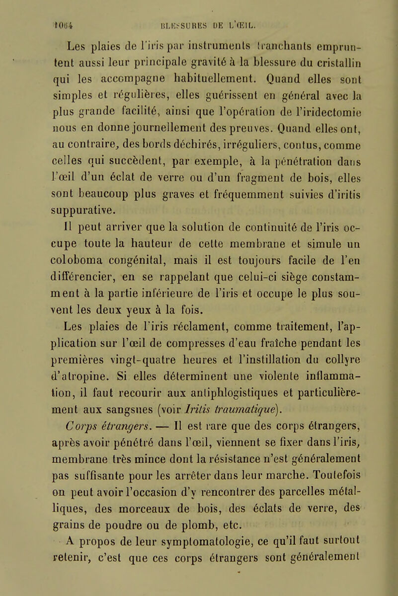 t0t)4 I1LI'>SURIÎS DE h'iVAL. Les plaies de l'ii'is par iustrumenls Iranchanls emprmi- lent aussi leur principale gravité à la blessure du cristallin qui les accompagne habituellement. Quand elles sont simples et régulières, elles guérissent en général avec la plus grande facilité, ainsi que l'opération de l'iridectomie nous en donne journellement des preuves. Quand elles ont, au contraire, des bords déchirés, irréguliers, confus, comme celles qui succèdent, par exemple, à la pénétration dans l'œil d'un éclat de verre ou d'un fragment de bois, elles sont beaucoup plus graves et fréquemment suivies d'iritis suppurative. Il peut arriver que la solution de continuité de l'iris oc- cupe toute la hauteur de cette membrane et simule un coloboma congénital, mais il est toujours facile de l'en différencier, en se rappelant que celui-ci siège constam- ment à la partie inférieure de l'iris et occupe le plus sou- vent les deux yeux à la fois. Les plaies de l'iris réclament, comme traitement, l'ap- plication sur l'œil de compresses d'eau fraîche pendant les premières vingt-quatre heures et l'instillation du coUjre d'atropine. Si elles déterminent une violente inflamma- tion, il faut recourir aux anliphlogistiques et particulière- ment aux sangsues (voir/nVw traumatique). Corps étrangers. — Il est rare que des corps étrangers, après avoir pénétré dans l'œil, viennent se fixer dans l'iris^ membrane très mince dont la résistance n'est généralement pas suffisante pour les arrêter dans leur marche. Toutefois on peut avoir l'occasion d'y rencontrer des parcelles métal- hques, des morceaux de bois, des éclats de verre, des grains de poudre ou de plomb, etc. A propos de leur symplomatologie, ce qu'il faut surtout retenir, c'est que ces corps étrangers sont généralement