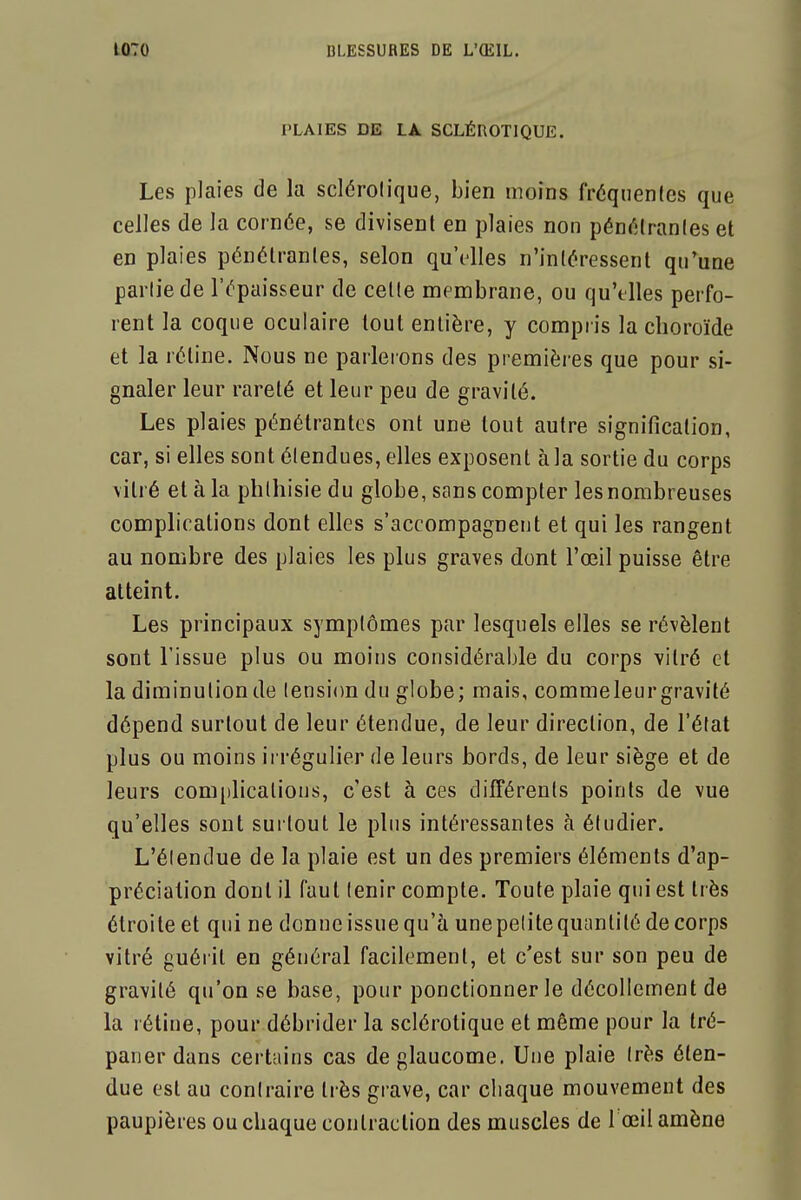 PLAIES DE LA SCLÉROTIQUE. Les plaies de la sclérolique, bien moins fréquenles que celles de la cornée, se divisent en plaies non pénélranles et en plaies pénétrantes, selon qu'elles n'intéressent qu'une partie de l'épaisseur de celle membrane, ou qu'elles perfo- rent la coque oculaire tout entière, y compris la choroïde et la rétine. Nous ne parlerons des premières que pour si- gnaler leur rareté et leur peu de gravité. Les plaies pénétrantes ont une tout autre signification, car, si elles sont étendues, elles exposent à la sortie du corps vitré et à la phlhisiedu globe, sans compter les nombreuses complications dont elles s'accompagnent et qui les rangent au nombre des plaies les plus graves dont l'œil puisse être atteint. Les principaux symptômes par lesquels elles se révèlent sont l'issue plus ou moins considérable du corps vitré et la diminution de (ensi(m du globe; mais, commeleurgravité dépend surtout de leur étendue, de leur direction, de l'état plus ou moins irrégulier de leurs bords, de leur siège et de leurs com[)lications, c'est à ces différents points de vue qu'elles sont surtout le plus intéressantes à étudier. L'élendue de la plaie est un des premiers éléments d'ap- préciation dont il faut tenir compte. Toute plaie qui est très étroite et qui ne donne issue qu'à une petite quantité de corps vitré guérit en général facilement, et c'est sur son peu de gravité qu'on se base, pour ponctionner le décollement de la rétine, pour débrider la sclérotique et même pour la tré- paner dans certains cas de glaucome. Une plaie très éten- due est au contraire très grave, car chaque mouvement des paupières ou chaque contraction des muscles de 1 œil amène