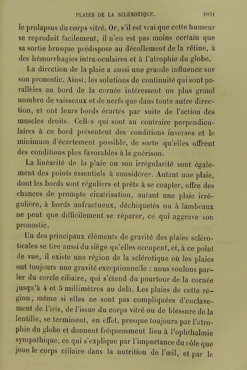 le prolapsus du corps vitré. Or, s'il est vrai que cetle humeur se reproduit lacilemenf, il n'en est pas moins certain que sa sortie brusque prédispose au décollement de la réline, à des liémorrhagies inira-oculaires et à l'atrophie du globe. La direction de la plaie a aussi une grande influence sur son pronostic. Ainsi, les solutions de continuité qui sont pa- rallèles au bord de la cornée intéressent un plus grand nombre de vaisseaux et de nerfs que dans toute autre direc- tion, et ont leurs bords écartés par suite de l'action des muscles droits. Cellhs qui sont au contraire perpendicu- laires à ce bord présentent des conditions inverses et le minimum d'écartement possible, de sorte qu'elles olFrent des conditions plus favorables à la guérison. La linéarité de la plaie ou son irrégularité sont égale- ment des points essentiels à considérer. Autant une plaie, dont les bords sont réguliers et prêts à se coapter, offre des chances de prompte cicalrisation, autant une plaie irré- gulière, à bords anfraclueux, déchiquetés ou à lambeaux ne peut que difficilement se réparer, ce qui aggrave son pronostic. Un des principaux éléments de gravité des plaies scléro- ticales se tire aussi du siège qu'elles occupent, et, à ce point de vue^ il existe une région de la sclérotique où les plaies ont toujours une gravité exceptionnelle : nous voulons par- ler du cercle ciliaire, qui s'étend du pourtour de la cornée jusqu'à 4 et 5 millimètres au delà. Les plaies de cette ré- gion, même si elles ne sont pas compliquées d'enclave- ment de l'iris, de l'issue du corps \itré ou de blessure de la lentille, se terminent, en effet, presque toujours par l'atro- phie du globe et donnent fréquemment heu à l'ophlhalmie sympathique, ce qui s'exphque par l'importance du i ôle que joue le corps ciliaire dans la nutrition de l'œil, et par le