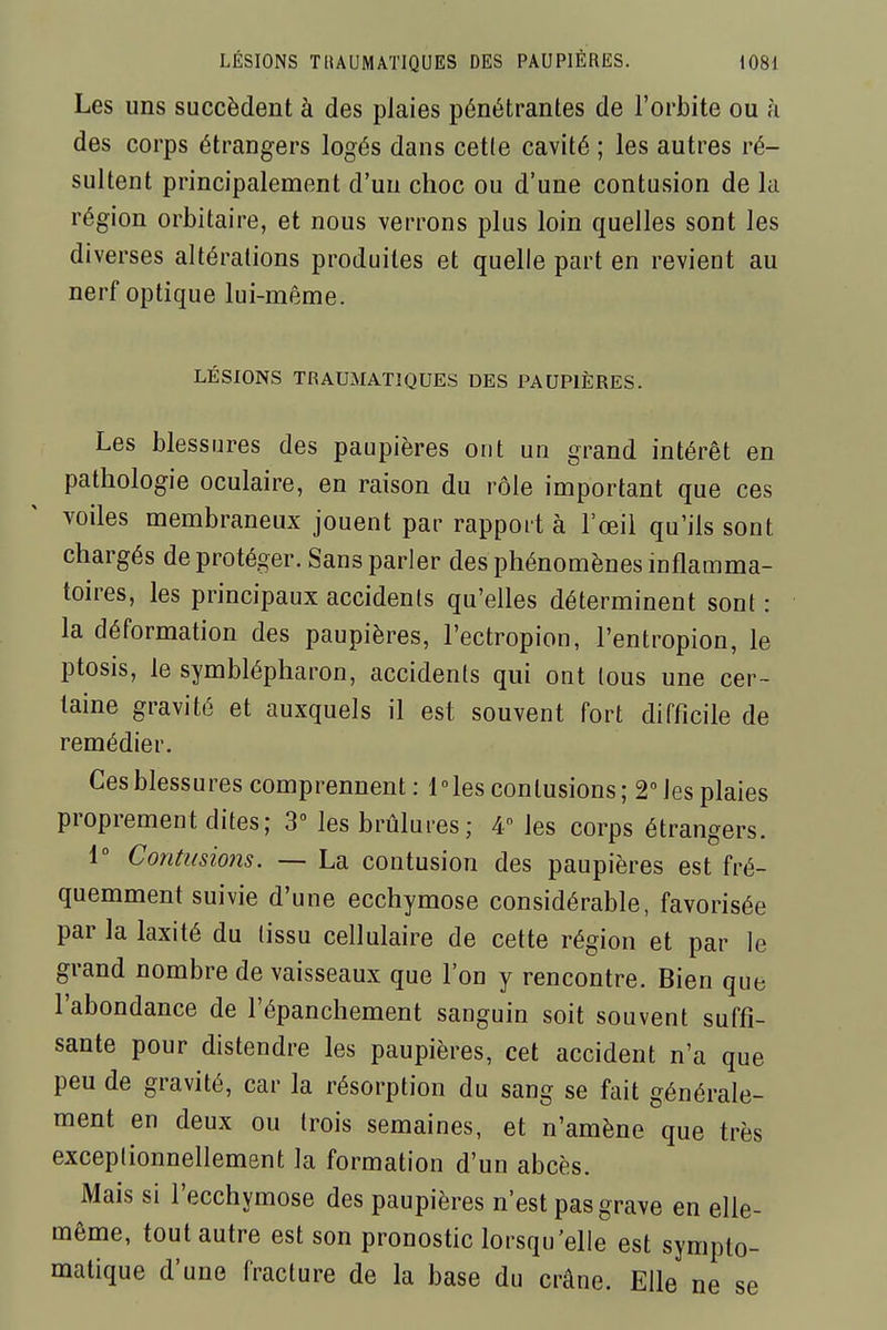 Les uns succèdent à des plaies pénétrantes de l'orbite ou à des corps étrangers logés dans celle cavité ; les autres ré- sultent principalement d'un choc ou d'une contusion de la région orbitaire, et nous verrons plus loin quelles sont les diverses altérations produites et quelle part en revient au nerf optique lui-même. LÉSIONS TRAUMATIQUES DES PAUPIÈRES. Les blessures des paupières ont un grand intérêt en pathologie oculaire, en raison du rôle important que ces voiles membraneux jouent par rapport à l'œil qu'ils sont chargés de protéger. Sans parler des phénomènes inflamma- toires, les principaux accidents qu'elles déterminent sont : la déformation des paupières, l'ectropion, l'entropion, le ptosis, le symblépharon, accidents qui ont Ions une cer- taine gravité et auxquels il est souvent fort difficile de remédier. Ces blessures comprennent: Mes contusions; 2 les plaies proprement dites; 3° les brûlures; 4° les corps étrangers. 1° Contusions. — La contusion des paupières est fré- quemment suivie d'une ecchymose considérable, favorisée par la laxité du tissu cellulaire de cette région et par le grand nombre de vaisseaux que l'on y rencontre. Bien que l'abondance de l'épanchement sanguin soit souvent suffi- sante pour distendre les paupières, cet accident n'a que peu de gravité, car la résorption du sang se fait générale- ment en deux ou trois semaines, et n'amène que très exceptionnellement la formation d'un abcès. Mais si l'ecchymose des paupières n'est pas grave en elle- même, tout autre est son pronostic lorsqu'elle est sympto- matique d'une fracture de la base du crâne. Elle ne se