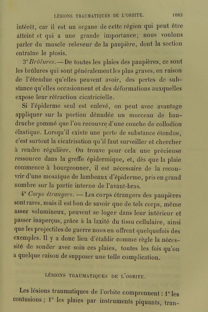 intérêt, car il est un organe de cette région qui peut être atteint et qui a une grande importance; nous voulons parler du muscle releveur de la paupière, dont la section entraîne le ptosis. iBrûlures.—De toutes les plaies des paupières, ce sont les brûlures qui sont généralement les plus graves, en raison de l'étendue qu'elles peuvent avoir, des pertes de sub- stance qu'elles occasionnent et des déformations auxquelles expose leur rétraction cicatricielle. Si l'épiderme seul est enlevé, on peut avec avantage appliquer sur la portion dénudée un morceau de bau- druche gommé que l'on recouvre d'une couche de collodion élastique. Lorsqu'il existe une perte de substance étendue, c'est surtout la cicatrisation qu'il faut surveiller et chercher à rendre réguhère. On trouve pour cela une précieuse ressource dans la greffe épidermique, et, dès que la plaie commence à bourgeonner, il est nécessaire de la recou- vrir d'une mosaïque de lambeaux d'épiderme, pris en grand nombre sur la partie interne de l'avant-bras. 4° Corps étrangers. — Les corps étrangers des paupières sont rares, mais il est bon de savoir que de tels corps, même assez volumineux, peuvent se loger dans leur intérieur et passer inaperçus, grâce à la laxité du tissu cellulaire, ainsi que les projectiles de guerre nous en offrent quelquefois des exemples. 11 y a donc heu d'étabhr comme règle la néces- sité de sonder avec soin ces plaies, toutes les fois qu'on a quelque raison de supposer une telle complication. LÉSIONS TRAUMATJQUES DE l'oRBITE. Les lésions traumatiques de l'orbite comprennent : IMes contusions; 1° les plaies par instruments piquants, tran-