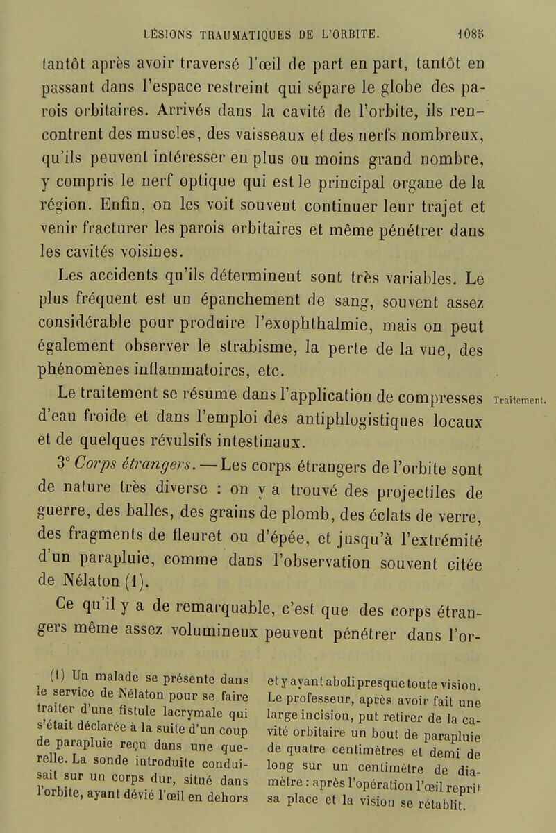 tantôt après avoir traversé l'œil de part en part, tantôt en passant dans l'espace restreint qui sépare le globe des pa- rois orbitaires. Arrivés dans la cavité de l'orbite, ils ren- contrent des muscles, des vaisseaux et des nerfs nombreux, qu'ils peuvent intéresser en plus ou moins grand nombre, y compris le nerf optique qui est le principal organe de la région. Enfin, on les voit souvent continuer leur trajet et venir fracturer les parois orbitaires et même pénétrer dans les cavités voisines. Les accidents qu'ils déterminent sont très variables. Le plus fréquent est un épanchement de sang, souvent assez considérable pour produire l'exophthalmie, mais on peut également observer le strabisme, la perte de la vue, des phénomènes inflammatoires, etc. Le traitement se résume dans l'application de compresses d'eau froide et dans l'emploi des antiphlogistiques locaux et de quelques révulsifs intestinaux. 3° Corps étrangers. —corps étrangers de l'orbite sont de nature très diverse : on y a trouvé des projectiles de guerre, des balles, des grains de plomb, des éclats de verre, des fragments de fleuret ou d'épée, et jusqu'à l'extrémité d'un parapluie, comme dans l'observation souvent citée de Nélaton (1). Ce qu'il y a de remarquable, c'est que des corps étran- gers même assez volumineux peuvent pénétrer dans l'or- (1) Un malade se présente dans le service de Nélaton pour se faire traiter d'une ûstule lacrymale qui s'était déclarée à la suite d'un coup de parapluie reçu dans une que- relle. La sonde introduite condui- sait sur un corps dur, situé dans l'orbite, ayant dévié l'œil en dehors et y ayant aboli presque toute vision. Le professeur, après avoir fait une large incision, put retirer de la ca- vité orbitaire un bout de parapluie de quatre centimètres et demi de long sur un centimètre de dia- mètre : après l'opération l'œil reprit sa place et la vision se rétablit.