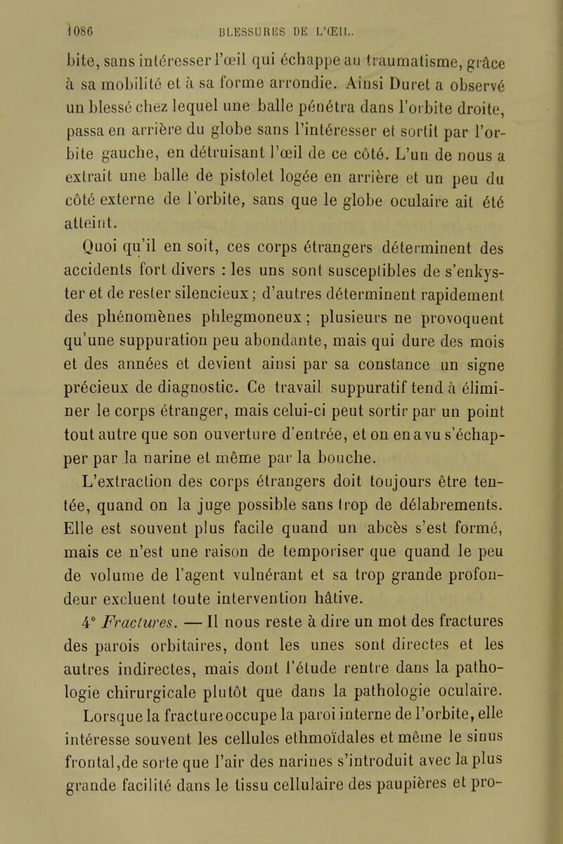 bite, sans intéresser l'œil qui éciiappe au traumatisme, grâce à sa mobilité et à sa forme arrondie. Ainsi Duret a observé un blessé chez lequel une balle pénétra dans l'orbite droite, passa en arrière du globe sans l'intéresser et sortit par l'or- bite gauche, en détruisant l'œil de ce côté. L'un de nous a extrait une balle de pistolet logée en arrière et un peu du côté externe de l'orbite, sans que le globe oculaire ait été atteint. Quoi qu'il en soit, ces corps étrangers déterminent des accidents fort divers : les uns sont susceptibles de s'enkys- ter et de rester silencieux ; d'autres déterminent rapidement des phénomènes phlegmoneux ; plusieurs ne provoquent qu'une suppuration peu abondante, mais qui dure des mois et des années et devient ainsi par sa constance un signe précieux de diagnostic. Ce travail suppuratif tend à éhmi- ner le corps étranger, mais celui-ci peut sortir par un point tout autre que son ouverture d'entrée, et on en a vu s'échap- per par la narine et même par la bouche. L'extraction des corps étrangers doit toujours être ten- tée, quand on la juge possible sans trop de délabrements. Elle est souvent plus facile quand un abcès s'est formé, mais ce n'est une raison de temporiser que quand le peu de volume de l'agent vulnérant et sa trop grande profon- deur excluent toute intervention hâtive. 4° Fractures. — Il nous reste à dire un mot des fractures des parois orbitaires, dont les unes sont directes et les autres indirectes, mais dont l'étude rentre dans la patho- logie chirurgicale plutôt que dans la pathologie oculaire. Lorsque la fracture occupe la paroi interne de l'orbite, elle intéresse souvent les cellules ethmoïdales et même le sinus frontal,de sorte que l'air des narines s'introduit avec la plus grande facilité dans le tissu cellulaire des paupières et pro-