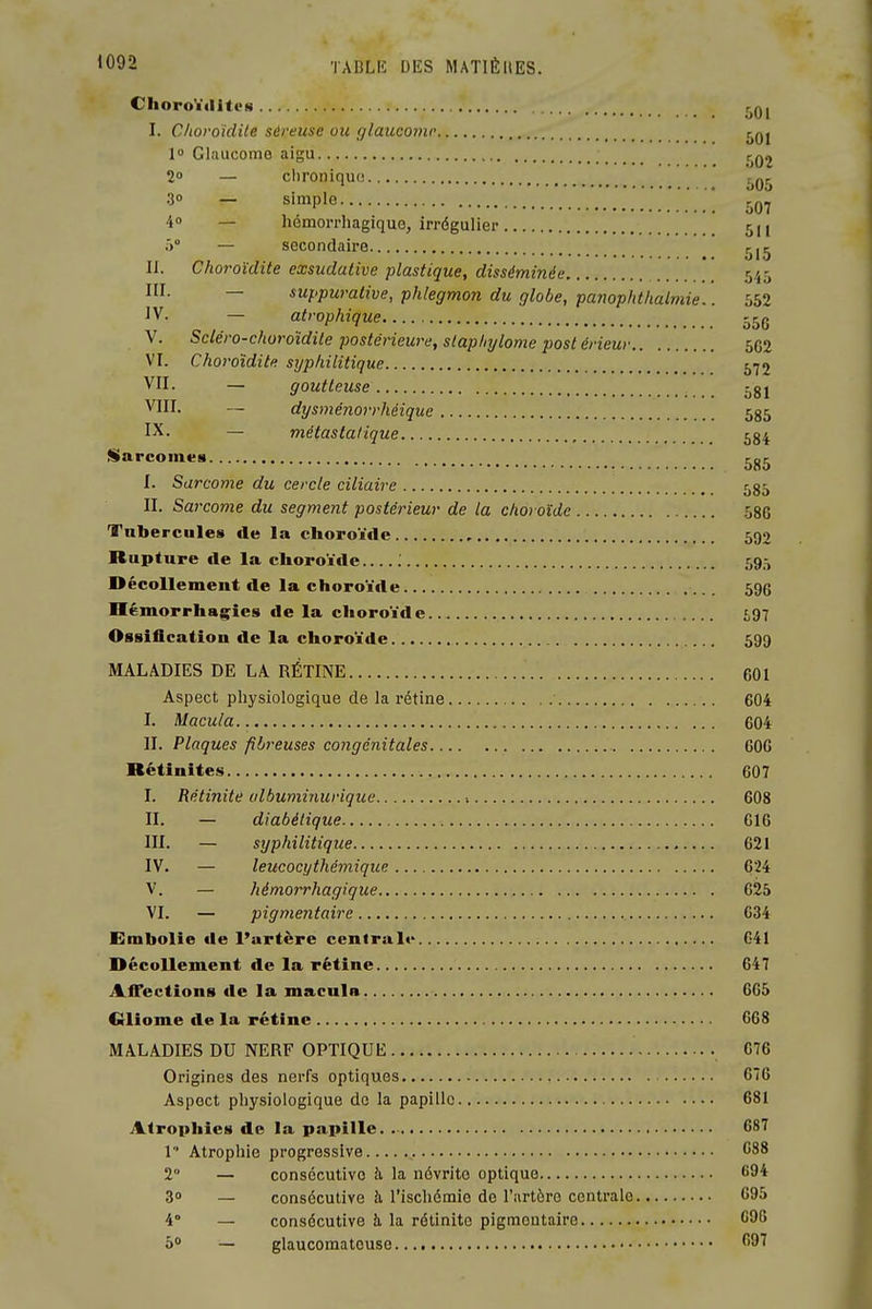 ChoroYiliti'N r,Q| I. Choroïdile séreuse ou glaucome t^Qj 1 Glciucome aigu r^Q2 2° — clironiquo t^Qr^ 30 — simple ' jjQ.y 4° — hémoiThagiquo, irrégulier 51I .■) — secondaire j^j^ II. Choroïdite exsudative plastique, disséminée *. 545 I- — suppuralive, phlegmon du globe, panophthalmie.. 552 ^V- — atrophique 55q V. Sdéro-choroidile postérieure, slaphylome post érieur 5C2 VI. Choroïdite sijphilitique j-jj VII. — goutteuse 581 VIII. — dysménorrhéique 585 IX. — métastatique , 584 iSarcomes _ 585 I. Sarcome du cercle ciliaire 585 II. Sarcome du segment postérieur de la choroïde 58G Tubercules de la choroïde 590 Rupture fie la choroïde 59,-) Décollement de la choroïde 596 Hémorrhagies de la choroïde 1,97 Ossification de la choroïde 599 MALADIES DE LA RÉTINE 601 Aspect physiologique de la i-étine 604 I. Macula 604 II. Plaques fibreuses congénitales 600 Rétinites 607 I. Rètinite albuminurique •. 608 II. — diabétique G16 m. — syphilitique 621 IV. — leucocythémique 624 V. — hémorrhagique 625 VI. — pigmentaire 634 Embolie de l'artère central»* G41 Décollement de la rétine 647 Affections de la macula 665 Gliome de la rétine 668 MALADIES DU NERF OPTIQUE 076 Origines des nerfs optiques 676 Aspect physiologique de la papille 681 Atrophies de la papille. C87 1 Atrophie progressive , C88 2 — consécutive à la névrite optique 69* 3» — consécutive à l'ischémie de l'artère centrale 695 4° — consécutive à la rélinito pigmoutairc G9G ô — glaucomatouse ''9^