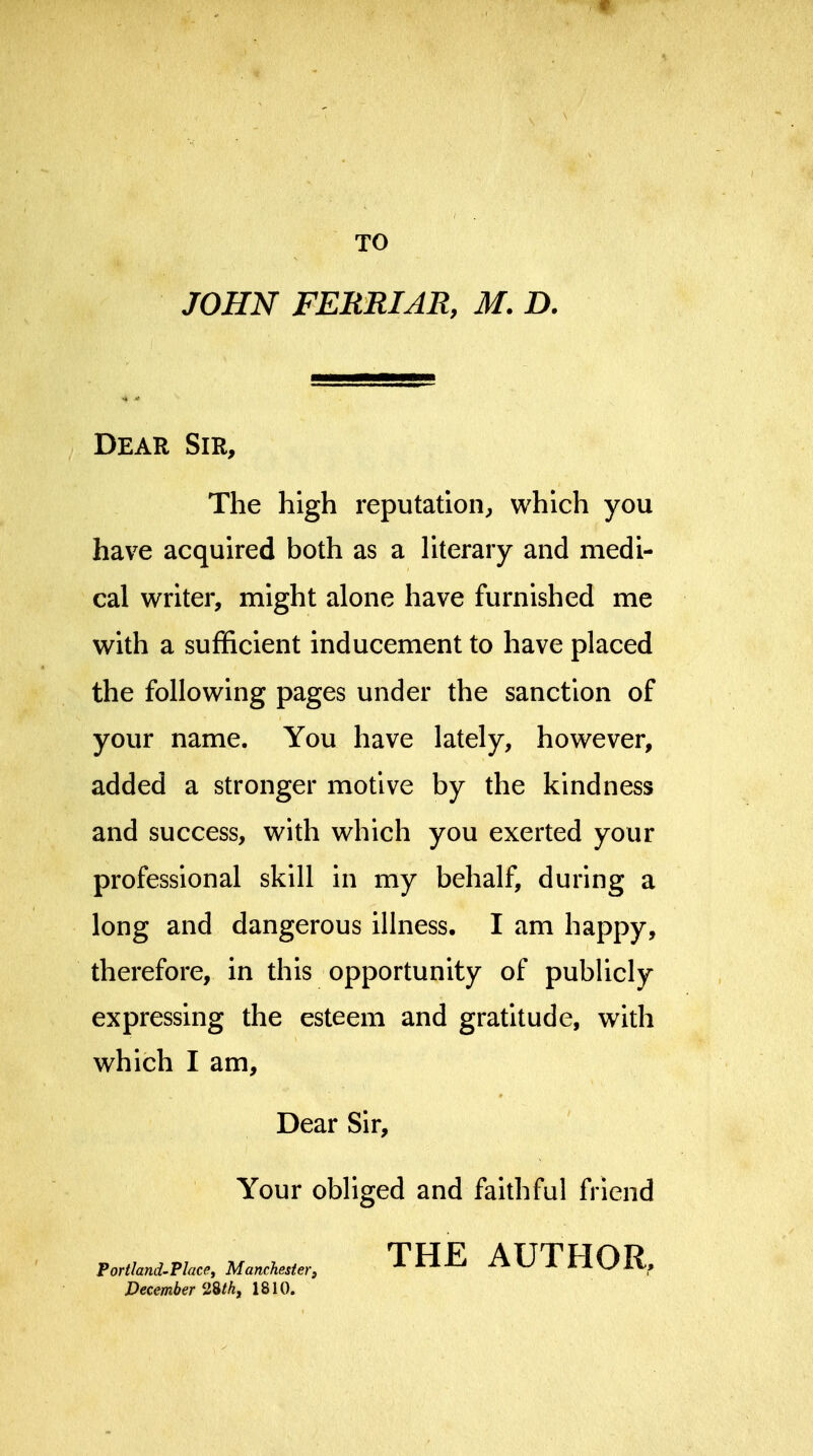 9 TO JOHN FERRIAR, M. D. Dear Sir, The high reputation, which you have acquired both as a Hterary and medi- cal writer, might alone have furnished me with a sufficient inducement to have placed the following pages under the sanction of your name. You have lately, however, added a stronger motive by the kindness and success, with which you exerted your professional skill in my behalf, during a long and dangerous illness. I am happy, therefore, in this opportunity of pubUcly expressing the esteem and gratitude, with which I am. Dear Sir, Your obliged and faithful friend Portland-Place, Manchester, THE AUTHOR, December 1810.