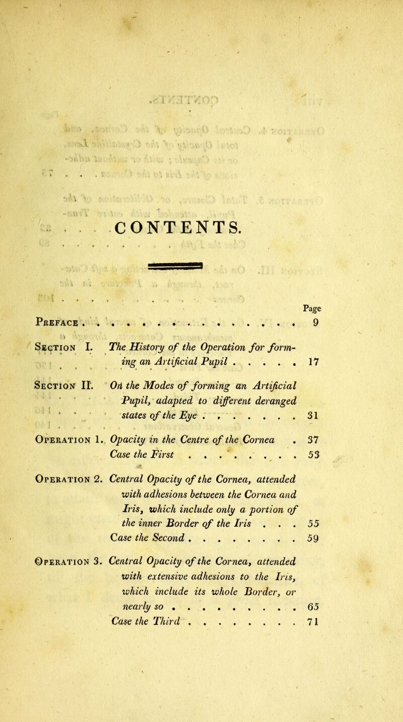 CONTENTS. Page PflEFACE 9 Section I. The History of the Operation for form- ing an Artificial Pupil 17 Section 11. On the Modes of forming an Artificial Pupil, adapted to different deranged ' states of the Eye 31 Operation 1. Opacity in the Centre of the Cornea . 37 Case the First . . . ' 53 Operation 2. Central Opacity of the Cornea, attended with adhesions between the Cornea and Iris, which include only a portion of the inner Border of the Iris , . .55 Case the Second 59 Operation 3. Central Opacity of the Cornea, attended with extensive adhesions to the Ins, which include its whole Border, or nearly so .65 Case the Third 71
